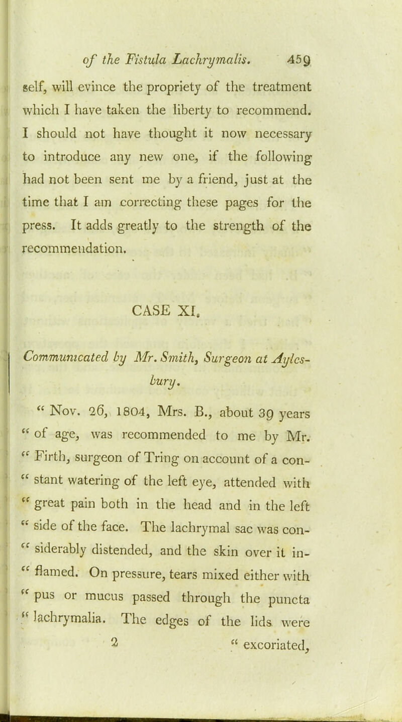 self, will evince the propriety of the treatment which I have taken the liberty to recommend. I should not have thought it now necessary to introduce any new one, if the following had not been sent me by a friend, just at the time that I am correcting these pages for the press. It adds greatly to the strength of the recommendation. CASE XI. Communicated by Mr. Smithy Surgeon at Aylcs- bury.  Nov. 26, 1804, Mrs. B., about 39 years  of age, was recommended to me by Mr. Firth, surgeon of Tring on account of a con-  stant watering of the left eye, attended with  great pain both in the head and in the left  side of the face. The lachrymal sac was con-  siderably distended, and the skin over it in-  flamed. On pressure, tears mixed either with pus or mucus passed through the puncta « lachrymalia. The edges of the lids were 2  excoriated.