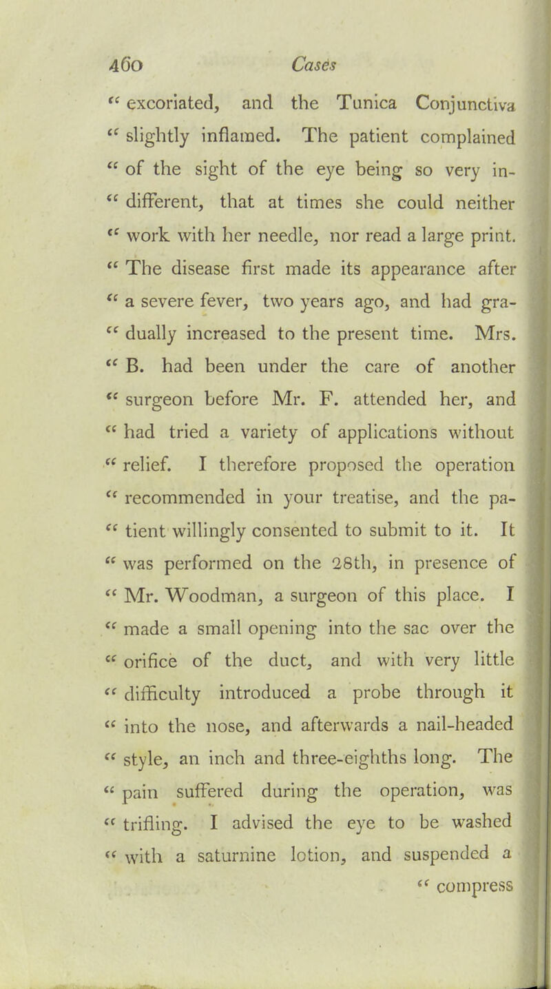 excoriated, and the Tunica Conjunctiva *^ slightly inflamed. The patient complained  of the sight of the eye being so very in-  different, that at times she could neither work with her needle, nor read a large print.  The disease first made its appearance after  a severe fever, two years ago, and had gra-  dually increased to the present time. Mrs.  B. had been under the care of another surgeon before Mr. F. attended her, and  had tried a variety of applications without  relief. I therefore proposed the operation recommended in your treatise, and the pa- tient willingly consented to submit to it. It  was performed on the 28th, in presence of  Mr. Woodman, a surgeon of this place. I made a small opening into the sac over the  orifice of the duct, and with very little  difficulty introduced a probe through it  into the nose, and afterwards a nail-headed style, an inch and three-eighths long. The  pain suffered during the operation, was  trifling. I advised the eye to be washed <^ with a saturnine lotion, and suspended a ^' compress