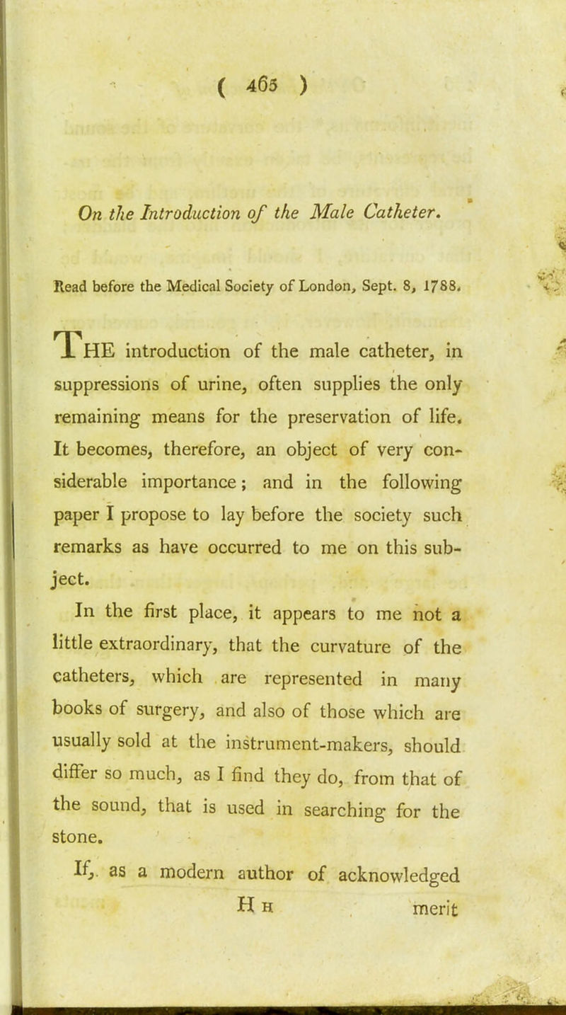 On the Introduction of the Male Catheter, Read before the Medical Society of London, Sept. 8, 1788. The introduction of the male catheter, in suppressions of urine, often supplies the only remaining means for the preservation of life. It becomes, therefore, an object of very con* siderable importance; and in the following paper I propose to lay before the society such remarks as have occurred to me on this sub- ject. In the first place, it appears to me hot a little extraordinary, that the curvature of the catheters, which are represented in many books of surgery, and also of those which are usually sold at the instrument-makers, should differ so much, as I find they do, from that of the sound, that is used in searching for the stone. Ifj. as a modern author of acknowledged H H merit