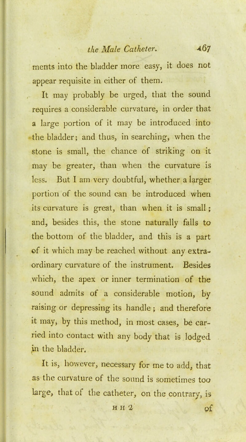 ments into the bladder more easy, it does not appear requisite in either of them. It may probably be urged, that the sound requires a considerable curvature, in order that a large portion of it may be introduced into the bladder; and thus, in searching, when the stone is small, the chance of striking on it may be greater, than when the curvature is less. But I am very doubtful, whether a larger portion of the sound can be introduced when its curvature is great, than when it is small; and, besides this, the stone naturally falls to the bottom of the bladder, and this is a part of it which may be reached without any extra- ordinary curvature of the instrument. Besides which, the apex or inner termination of the sound admits of a considerable motion, by raising or depressing its handle ; and therefore it may, by this method, in most cases, be car- ried into contact with any body that is lodged in the bladder. It is, however, necessary for me to add, that as the curvature of the sound is sometimes too large, that of the catheter, on the contrary, is HH 2 pf