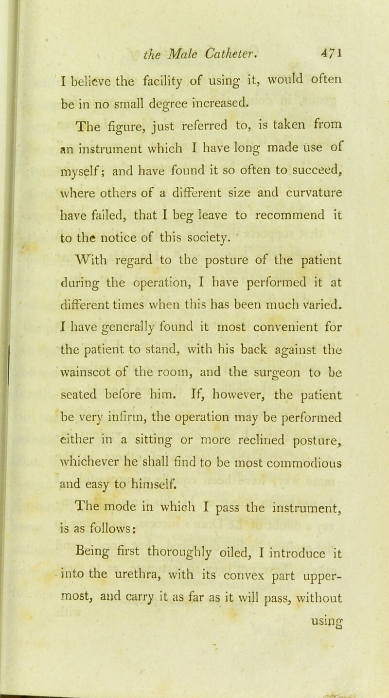 I believe the facility of using it, would often be in no small degree increased. The figure, just referred to, is taken from an instrument which I have long made use of myself; and have found it so often to succeed, where others of a different size and curvature have failed, that I beg leave to recommend it to the notice of this society. With regard to the posture of the patient during the operation, I have performed it at different times when this has been much varied. I have generally found it most convenient for the patient to stand, with his back against the wainscot of the room, and the surgeon to be seated before him. If, however, the patient be very infirm, the operation may be performed either in a sitting or more reclined posture, Avhichever he shall find to be most commodious and easy to himself. The mode in which I pass the instrument, is as follows: Being first thoroughly oiled, I introduce it ■ into the urethra, with its convex part upper- most, and carry it as far as it will pass, without using