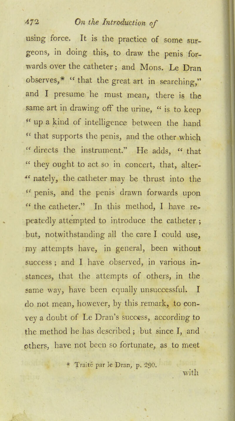 using force. It is the practice of some sur- geons, in doing this, to draw the penis for- wards over the catheter; and Mons. Le Dran observes,* that the great art in searching, and I presume he must mean, there is the same art in drawing off the urine,  is to keep up a kind of intelligence between the hand  that supports the penis, and the other which  directs the instrument. He adds,  that  they ought to act so in concert, that, alter- nately, the catheter may be thrust into the penis, and the penis drawn forwards upon  the catheter. In this method, I have re- peatedly attempted to introduce the catheter ; but, notwithstanding all the care I could use, my attempts have, in general, been without success ; and I have observed, in various in- stances, that the attempts of others, in the same way, have been equally unsuccessful. I do not mean, however, by this remark, to con- vey a doubt of Le Dran's success, according to the method he has described ; but since I, and pthers, have not been so fortunate, as to meet * Traite par le DmOj p. 290. with