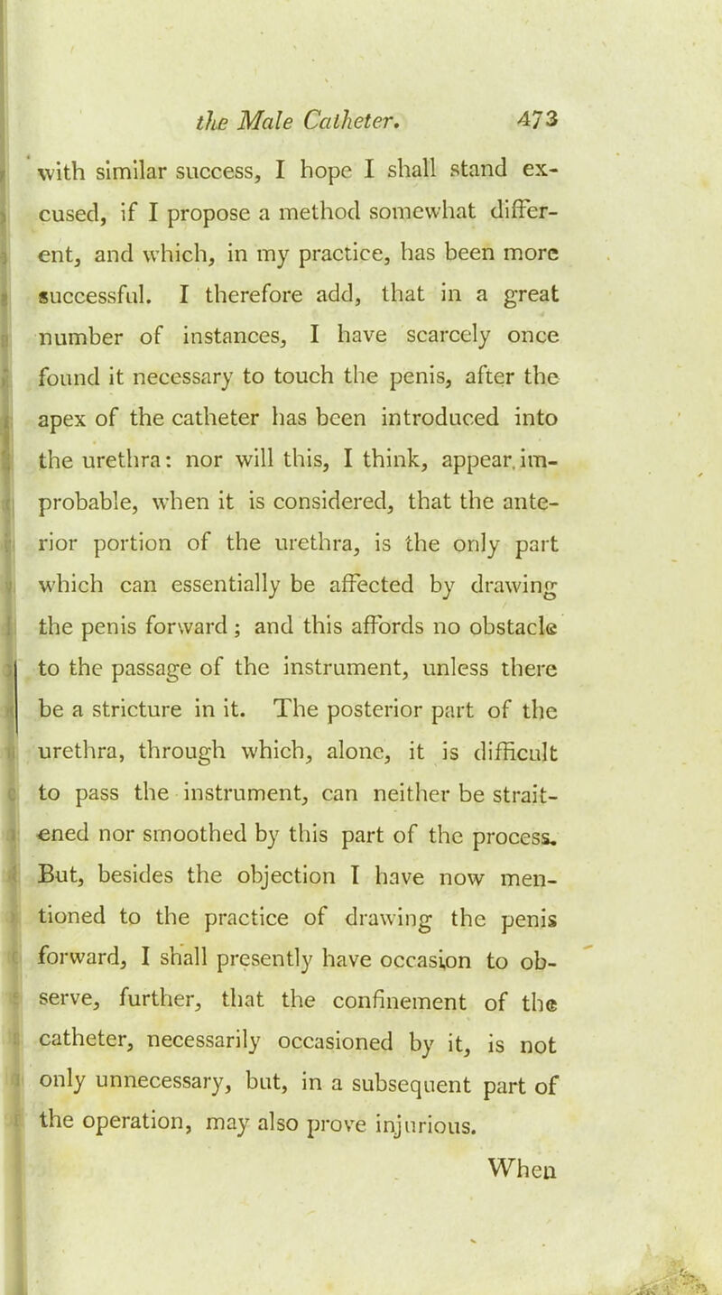 with similar success, I hope I shall stand ex- cused, if I propose a method somewhat differ- ent, and which, in my practice, has been more successful. I therefore add, that in a great number of instances, I have scarcely once found it necessary to touch the penis, after the apex of the catheter has been introduced into the urethra: nor will this, I think, appear, im- probable, when it is considered, that the ante- rior portion of the urethra, is the only part which can essentially be affected by drawing the penis forward; and this affords no obstacle to the passage of the instrument, unless there be a stricture in it. The posterior part of the urethra, through which, alone, it is difficult to pass the instrument, can neither be strait- lened nor smoothed by this part of the process, ,3ut, besides the objection I have now men- tioned to the practice of drawing the penis forward, I shall presently have occasion to ob- serve, further, that the confinement of the catheter, necessarily occasioned by it, is not only unnecessary, but, in a subsequent part of the operation, may also prove injurious. When