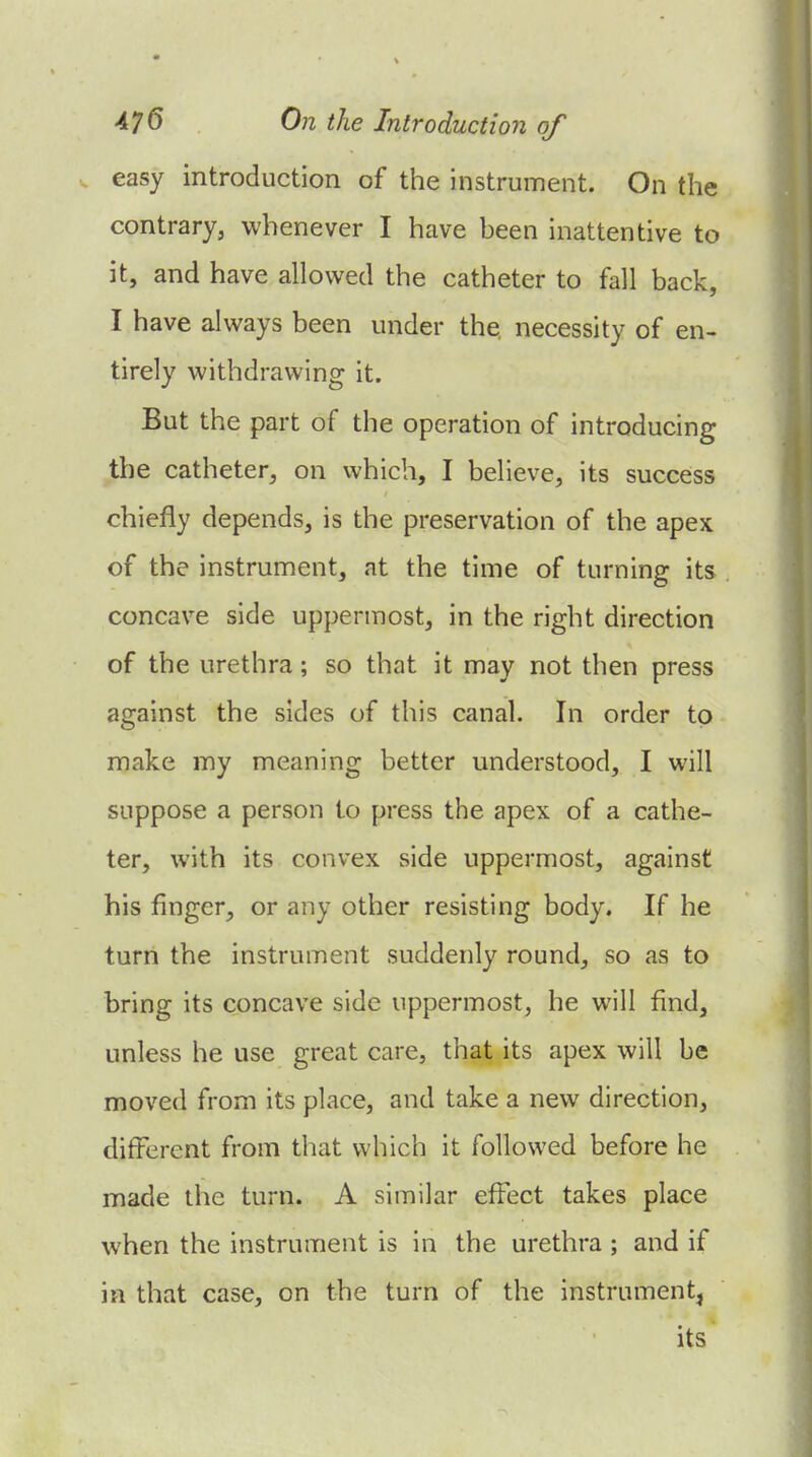 easy introduction of the instrument. On the contrary, whenever I have been inattentive to it, and have allowed the catheter to fall back, I have always been under the necessity of en- tirely withdrawing it. But the part of the operation of introducing the catheter, on which, I believe, its success chiefly depends, is the preservation of the apex of the instrument, at the time of turning its concave side uppermost, in the right direction of the urethra; so that it may not then press against the sides of this canal. In order to make my meaning better understood, I will suppose a person to press the apex of a cathe- ter, with its convex side uppermost, against his finger, or any other resisting body. If he turn the instrument suddenly round, so as to bring its concave side uppermost, he will find, unless he use great care, that its apex will be moved from its place, and take a new direction, different from that which it followed before he made the turn. A similar effect takes place when the instrument is in the urethra ; and if in that case, on the turn of the instrument, its