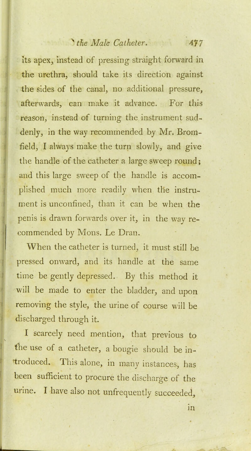 its apex, instead of pressing straight forward in the urethra, should take its direction against the sides of the can-al, no additional pressure, afterwards, can make it advance. For this reason, instead of turning the instrument sud- denly, in the way recommended by Mr. Brom- field, I always make the turn slowly, and give the handle of the catheter a large sweep round; and this large sweep of the handle is accom- plished much more readily when the instru- ment is unconfined, than it can be when the penis is drawn forwards over it, in the way re- commended by Mons. Le Dran. When the catheter is turned, it must still be pressed onward, and its handle at the same time be gently depressed. By this method it will be made to enter the bladder, and upon removing the style, the urine of course will be discharged through it. I scarcely need mention, that previous to the use of a catheter, a bougie should be in- ftrodaced. This alone, in many instances, has been sufficient to procure the discharge of the urine. I have also not unfrequently succeeded, in /