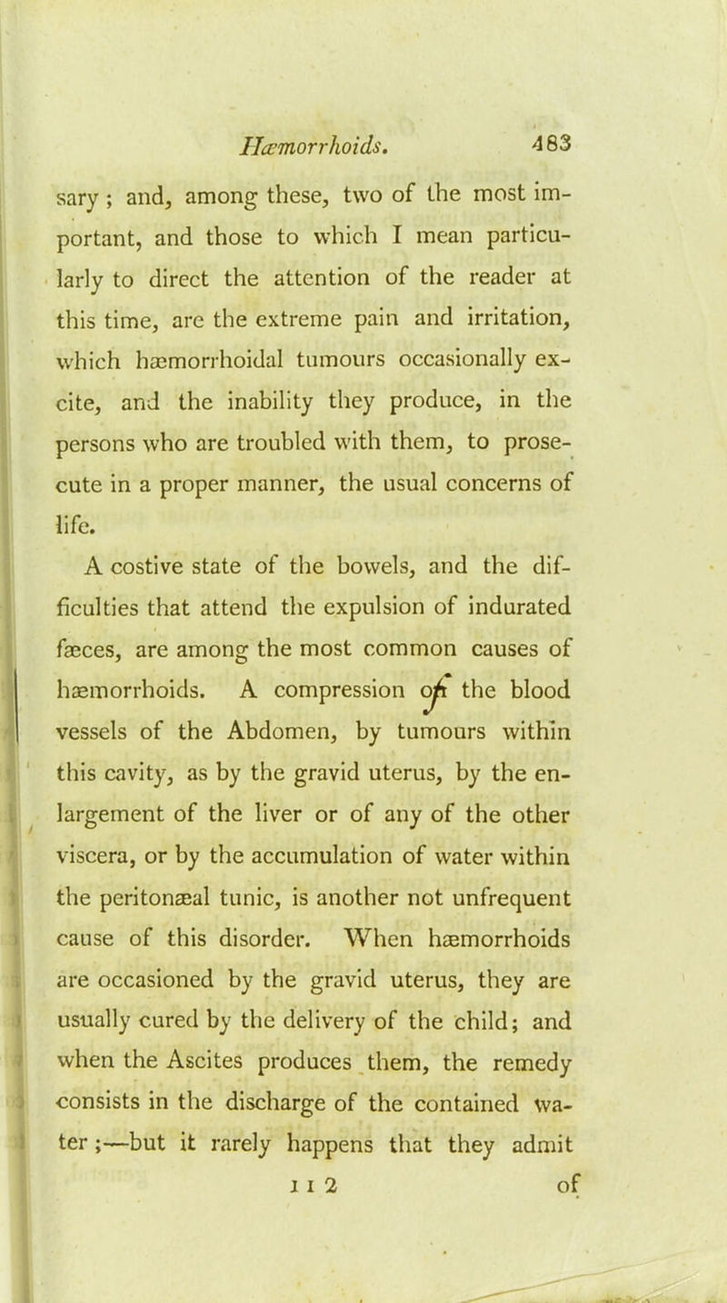 sary; and, among these, two of the most im- portant, and those to which I mean particu- larly to direct the attention of the reader at this time, are the extreme pain and irritation, which hasmorrhoidal tumours occasionally ex- cite, and the inability they produce, in the persons who are troubled with them, to prose- cute in a proper manner, the usual concerns of life. A costive state of the bowels, and the dif- ficulties that attend the expulsion of indurated fasces, are amono; the most common causes of hsemorrhoids. A compression oji the blood vessels of the Abdomen, by tumours within this cavity, as by the gravid uterus, by the en- largement of the liver or of any of the other viscera, or by the accumulation of water within the peritonaBal tunic, is another not unfrequent cause of this disorder. When haemorrhoids are occasioned by the gravid uterus, they are usually cured by the delivery of the child; and when the Ascites produces them, the remedy consists in the discharge of the contained wa- ter ;—but it rarely happens that they admit 11 2 of