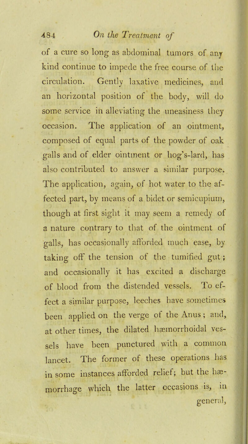 of a cure so long as abdominal tumors of any kind continue to impede the free course of the circulation. Gently laxative medicines, and an horizontal position of the body, will do some service in alleviating the uneasiness they occasion. The application of an ointment, composed of equal parts of the powder of oak galls and of elder ointment or hog's-lard, has also contributed to answer a similar purpose. The application, again, of hot water to the af- fected part, by means of a bidet or semicapium, though at first sight it may seem a remedy of a nature contrary to that of the ointment of galls, has occasionally afforded mucii ease, by taking off the tension of the tumified gut; and occasionally it has excited a discharge of blood from the distended vessels. To ef- fect a similar purpose, leeches have sometimes been applied on the verge of the Anus; and, at other times, the dilated hsemorrhoidal ves- sels have been punctured with a common lancet. The former of these operations has in some instances afforded relief; but the ha3- morrhage which the latter occasions is, in generril,