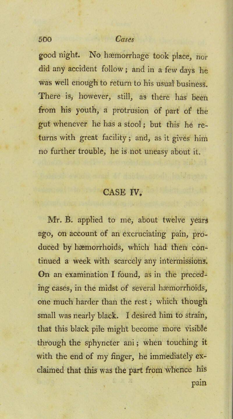 good night. No haemorrhage took place, nor did any accident follow; and in a few days he was well enough to return to his usual business. There is, however, still, as there has been from his youth, a protrusion of part oi the gut whenever he has a stool; but this h6 re- turns with great facility; and, as it gives him no further trouble, he is not uneasy about it. CASK IV. Mr. B. applied to me, about twelve years ago, on account of an excruciating pain, pro- duced by haemorrhoids, which had thdh con- tinued a week with scarcely any intermissions. On an examination I found, as in the preced- ing cases, in the midst of several haemorrhoids, one much harder than the rest; which though small was nearly black. I desired him to strain, that this black pile might become more visible through the sphyncter ani; when touching it with the end of my finger, he immediately ex- claimed that this was the part from Whence his pain