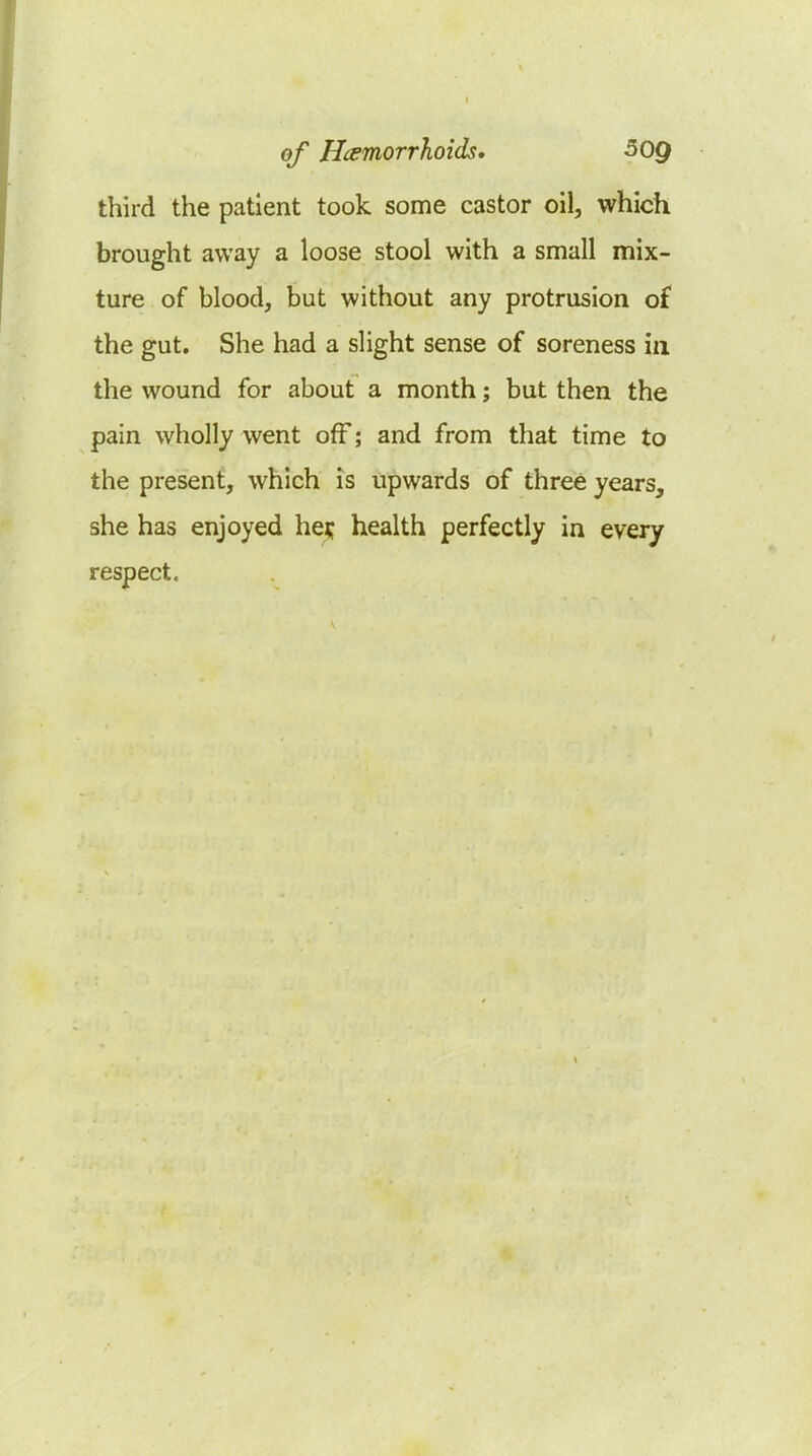 third the patient took some castor oil, which brought away a loose stool with a small mix- ture of blood, but without any protrusion o£ the gut. She had a slight sense of soreness in the wound for about a month; but then the pain wholly went off; and from that time to the present, which is upwards of three years, she has enjoyed he^ health perfectly in every respect.