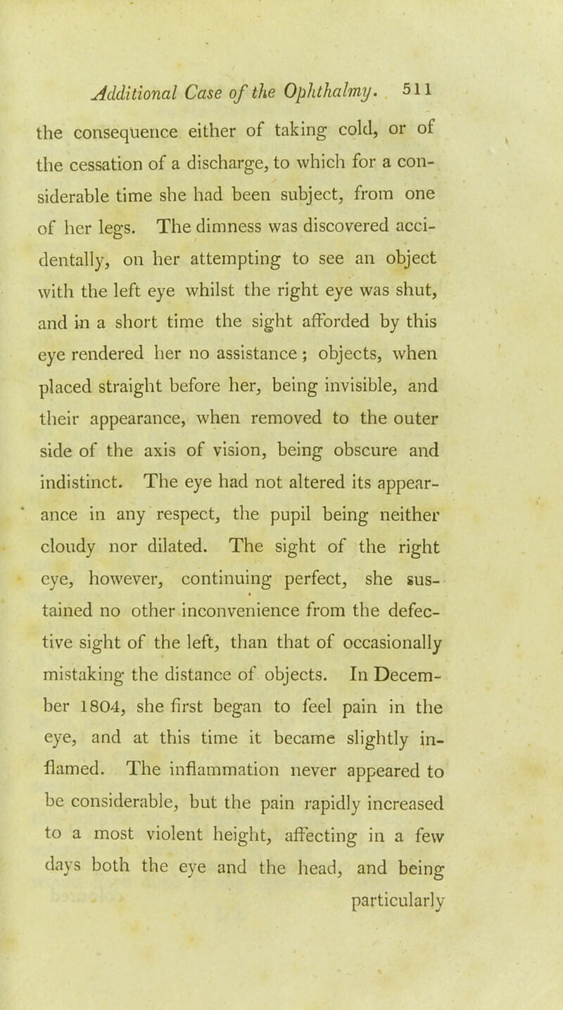 the consequence either of taking cold, or of the cessation of a discharge, to which for a con- siderable time she had been subject, from one of her legs. The dimness was discovered acci- dentally, on her attempting to see an object with the left eye whilst the right eye was shut, and in a short time the sight afforded by this eye rendered her no assistance ; objects, when placed straight before her, being invisible, and their appearance, when removed to the outer side of the axis of vision, being obscure and indistinct. The eye had not altered its appear- ance in any respect, the pupil being neither cloudy nor dilated. The sight of the right eye, however, continuing perfect, she sus- tained no other inconvenience from the defec- tive sight of the left, than that of occasionally mistaking the distance of objects. In Decem- ber 1804, she first began to feel pain in the eye, and at this time it became slightly in- flamed. The inflammation never appeared to be considerable, but the pain rapidly increased to a most violent height, affecting in a few days both the eye and the head, and being particularly