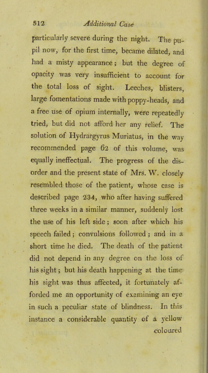 particularly severe during the night. The pu- pil now, for the first time, became dilated, and had a misty appearance; but the degree of opacity was very insufficient to account for the total loss of sight. Leeches, blisters, large fomentations made with poppy-heads, and a free use of opium internally, were repeatedly tried, but did not afford her any relief. The solution of Hydrargyrus Muriatus, in the way recommended page 62 of this volume, was equally ineffectual. The progress of the dis- order and the present state of Mrs. W. closely resembled those of the patient, whose case is described page 234, who after having suffered three weeks in a similar manner, suddenly lost the use of his left side; soon after which his speech failed; convulsions followed ; and in a short time he died. The death of the patient did not depend in any degree on the loss of his sight; but his death happening at the time his sight was thus affected, it fortunately af- forded me an opportunity of examining an eye in such a peculiar state of blindness. In this instance a considerable quantity of a yellow coloured