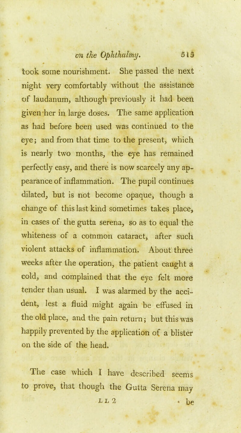 en the Ophthalmi/. 51 h look some nourishment. She passed the next night very comfortably without the assistance of laudanum, although previously it had been given her in large doses. The same application as had before been used was continued to the eye; and from that time to the present, which is nearly two months, the eye has remained perfectly easy, and there is now scarcely any ap- pearance of inflammation. The pupil continues dilated, but is not become opaque, though a change of this last kind sometimes takes place, in cases of the gutta serena, so as to equal the whiteness of a common cataract, after such violent attacks of inflammation. About three weeks after the operation, the patient caught a cold, and complained that the eye felt more tender than usual. I was alarmed by the acci- dent, lest a fluid might again be effused in the old place, and the pain return; but this was happily prevented by the application of a blister on the side of the head. The case which I have described seems to prove, that though the Gutta Serena may L Li Qi 4