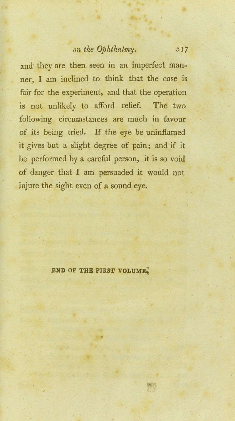 and they are then seen in an imperfect man- ner, I am inclined to think that the case is fair for the experiment, and that the operation is not unlikely to afford relief. The two following circumstances are much in favour of its being tried. If the eye be uninflamed it gives but a slight degree of pain; and if it be performed by a careful person, it is so void of danger that I am persuaded it would not injure the sight even of a sound eye. END OP THB FIRST VOLUMEt