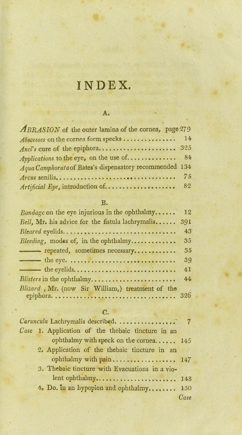 INDEX. A. Abrasion of the outer lamlna of the cornea, page 279 Abscesses on the cornea form specks 14 And's cure of the epiphora 325 Applications to the eye, on the use of. 84- AquaCamphorataof Bates's dispensatory recommended 134 Arcus senilis. - 75 Artificial Eye, introduction of. 82 B. Bandage on the eye injurious in the ophthalmy 12 Bell, Mr. his advice for the fistula lachrymalis 391 Bleared eyelids 43' Bleeding, modes of, in the ophthalmy 35 ■. repeated, sometimes necessary 35 the eye 39 —— the eyelids 41 Blisters in the ophthalmy 44 Blizard , Mr. (now Sir William,) treatment of the epiphora 326 C. Caruncula Lachrymalis described T 7 Case 1. Application of the thebaic tincture in an ophthalmy with speck on the cornea 145 2. Application of the thebaic tincture in an ophthalmy with pain 147 3. Thebaic tincture with Evacuations in a vio- lent ophthalmy 14,8 4. Do. in an hypopion and ophthalmy 150 Case