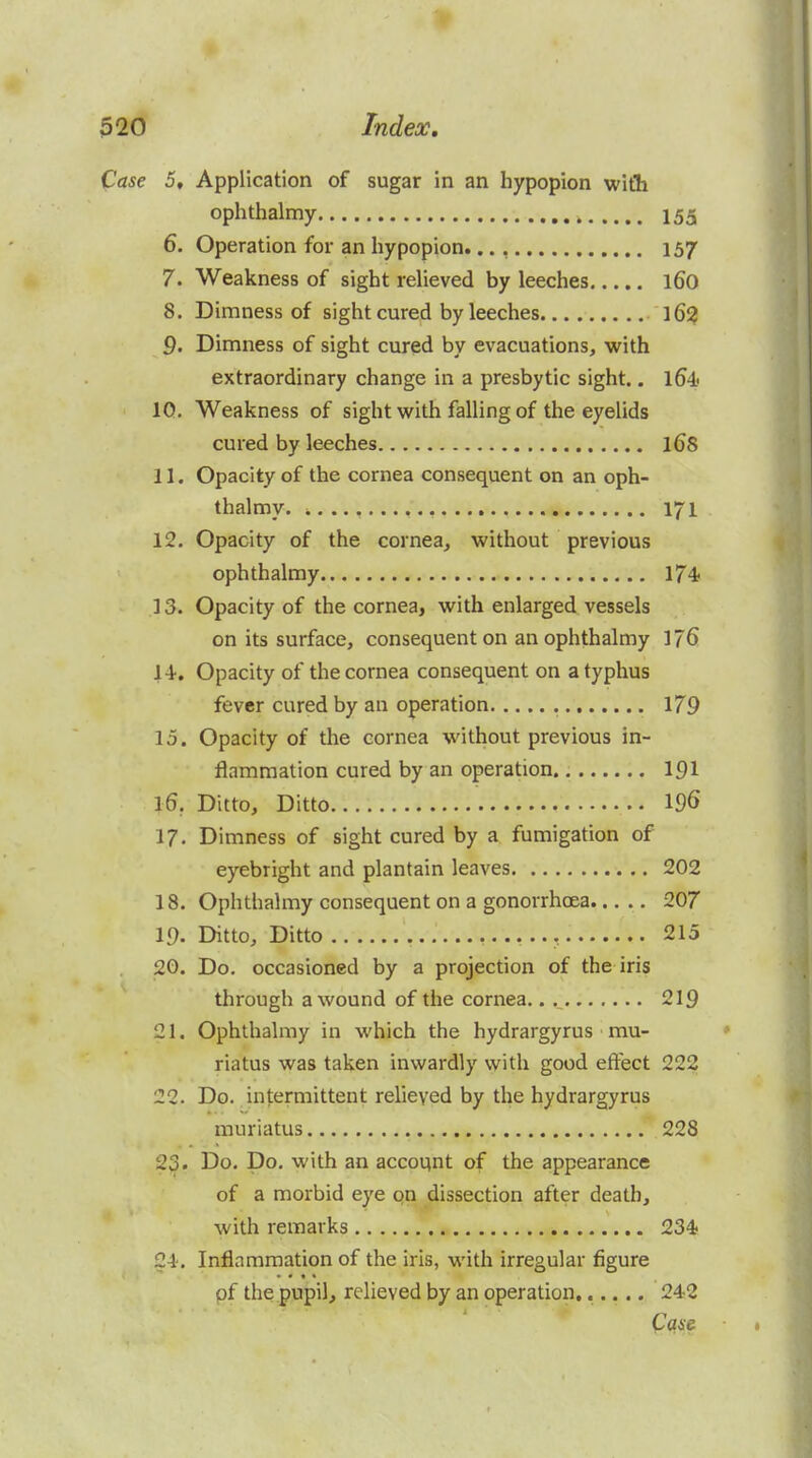 Case 5, Application of sugar in an hypopion with ophthalmy 155 6. Operation for an hypopion..., 157 7. Weakness of sight relieved by leeches 160 8. Dimness of sight cured by leeches 16^ 9. Dimness of sight cured by evacuations, with extraordinary change in a presbytic sight.. l64' IQ. Weakness of sight with falling of the eyelids cured by leeches l6S 11. Opacity of the cornea consequent on an oph- thalmy 171 12. Opacity of the cornea, without previous ophthalmy 174 13. Opacity of the cornea, with enlarged vessels on its surface, consequent on an ophthalmy 176 \\. Opacity of the cornea consequent on a typhus fever cured by an operation 179 15. Opacity of the cornea without previous in- flammation cured by an operation. I91 16. Ditto, Ditto 19S 17. Dimness of sight cured by a fumigation of eyebright and plantain leaves 202 18. Ophthalmy consequent on a gonorrhoea 207 19. Ditto, Ditto , 215 20. Do. occasioned by a projection of the iris through a wound of the cornea.. , 219 21. Ophthalmy in which the hydrargyrus mu- riatus was taken inwardly with good effect 222 22. Do. intermittent relieved by the hydrargyrus muriatus 228 23. Do. Do. with an account of the appearance of a morbid eye qn dissection after death, with remarks 234- 24. Inflammation of the iris, with irregular figure • • • * pf the pupil, relieved by an operation...... 242