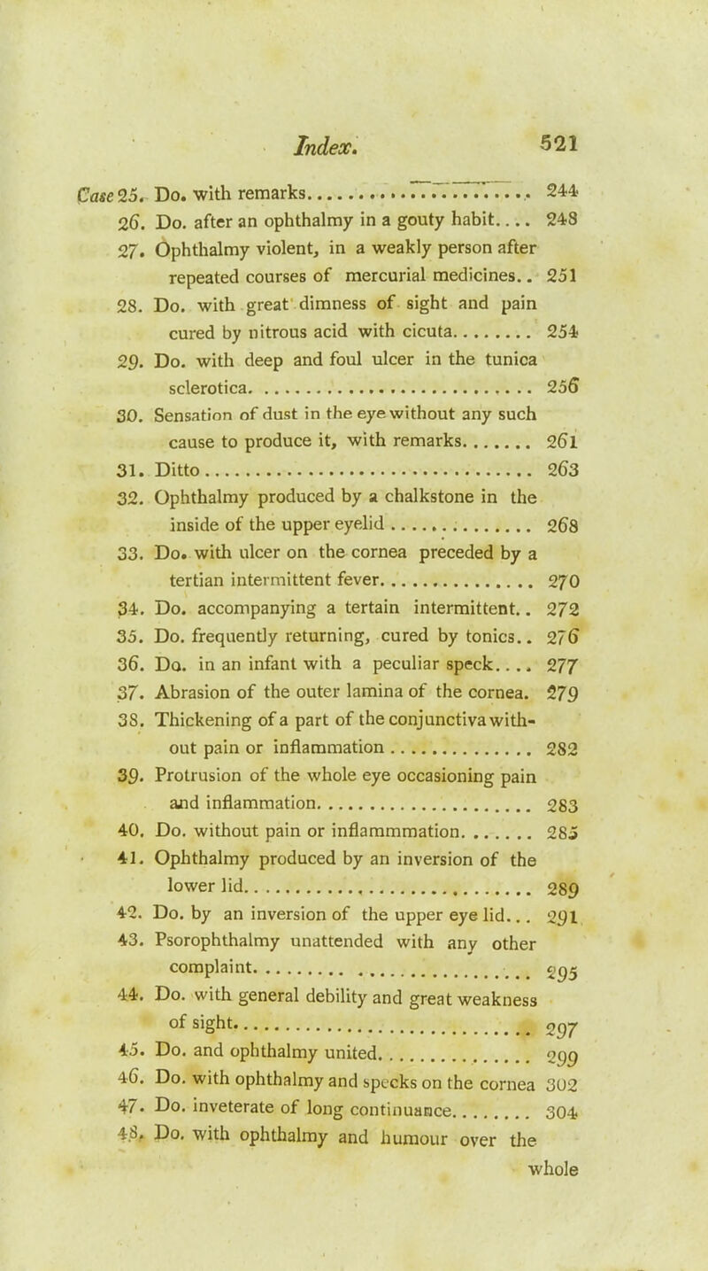 Case 25. Do. with remarks 777777...,. 244 26. Do. after an ophthalmy in a gouty habit 248 27. Ophthalmy violent, in a weakly person after repeated courses of mercurial medicines.. 251 28. Do. with great dimness of sight and pain cured by nitrous acid with cicuta 254 29. Do. with deep and foul ulcer in the tunica sclerotica 255 30. Sensation of dust in the eye without any such cause to produce it, with remarks 261 31. Ditto 263 32. Ophthalmy produced by a chalkstone in the inside of the upper eyelid 268 33. Do. with ulcer on the cornea preceded by a tertian intermittent fever 270 34. Do. accompanying a tertain intermittent.. 272 35. Do. frequently returning, cured by tonics.. 276 36. Do. in an infant with a peculiar speck.... 27/ 37. Abrasion of the outer lamina of the cornea. 279 38. Thickening of a part of the conjunctiva with- out pain or inflammation 282 39- Protrusion of the whole eye occasioning pain aiid inflammation 283 40. Do. without pain or inflammmation 285 41. Ophthalmy produced by an inversion of the lower lid , 289 42. Do. by an inversion of the upper eye lid... 291 43. Psorophthalmy unattended with any other complaint 44. Do. with general debility and great weakness of sight 297 45. Do. and ophthalmy united 099 46. Do. with ophthalmy and specks on the cornea 302 47. Do. inveterate of long continuance 304 4.8, Do. with ophthalmy and humour over the whole