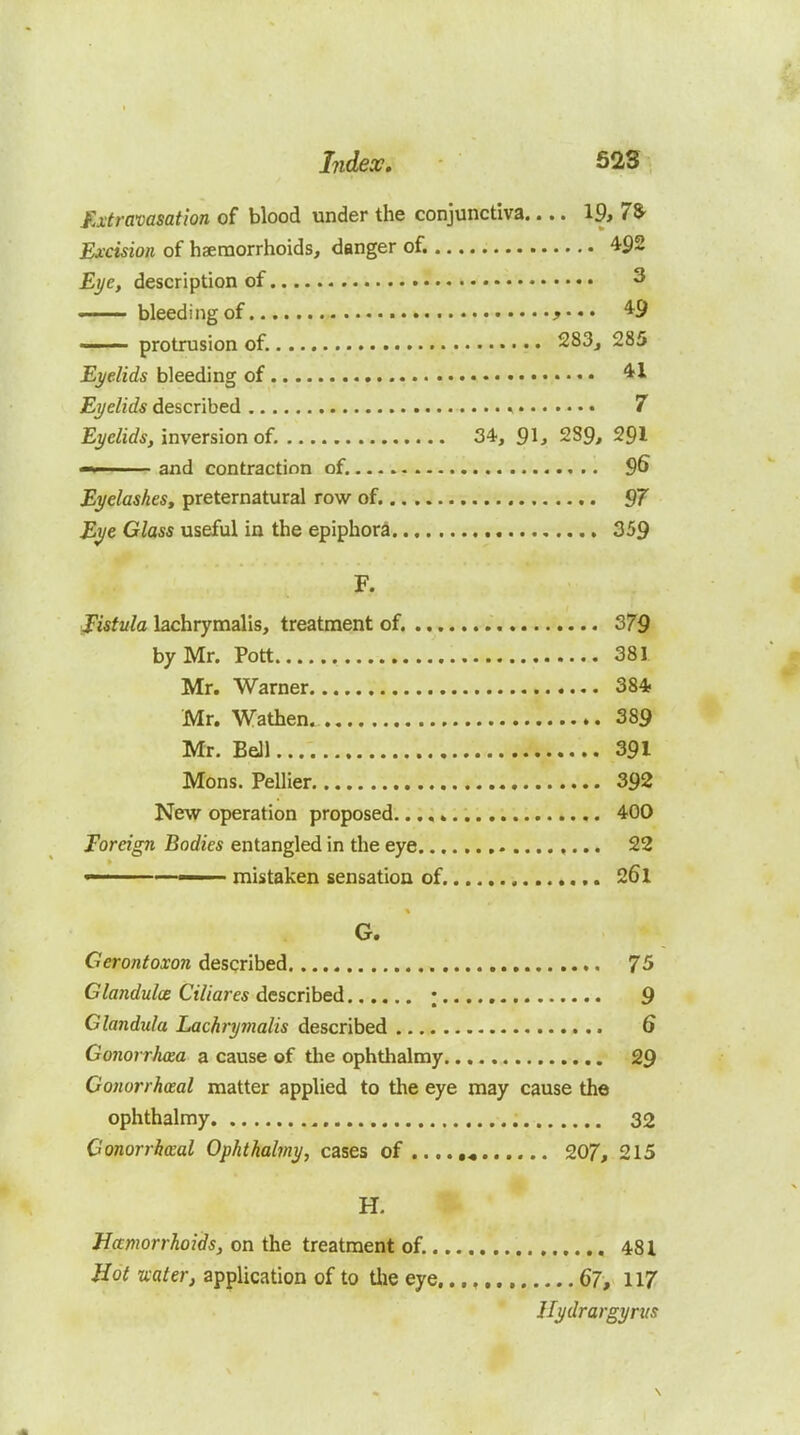 Extravasation of blood under the conjunctiva.... 19, 78- Excision of hseraorrhoids, danger of. 4^2 Eye, description of 3 bleeding of 49 protrusion of. 283j 285 Eyelids bleeding of 41 Eyelids described * 7 Eyelids, inversion of. 34, 91, 289, 291 and contraction of. 9^ Eyelashes, preternatural row of. 97 Eye Glass useful in the epiphora 359 F. fistula lachrymalis, treatment of. 379 by Mr. Pott 381 Mr. Warner 384, Mr. Wathen. 389 Mr. Bell 391 Mons. Pellier 392 New operation proposed 400 Foreign Bodies entangled in the eye 22  mistaken sensation of ,. 26l G. Gerontoxon described 75 Glandulce Ciliares descnhed ; 9 Glandula Lachryvialis described 6 Gonorrhcea a cause of the ophthalmy 29 Gonorrhoeal matter applied to the eye may cause the ophthalmy 32 Conorrbceal Ophthalmy, cases of . 207, 215 H. Jia:morrhoids, on the treatment of. 481 Hot uaterj application of to Uie eye..., 67, 117 Jlydrargynts