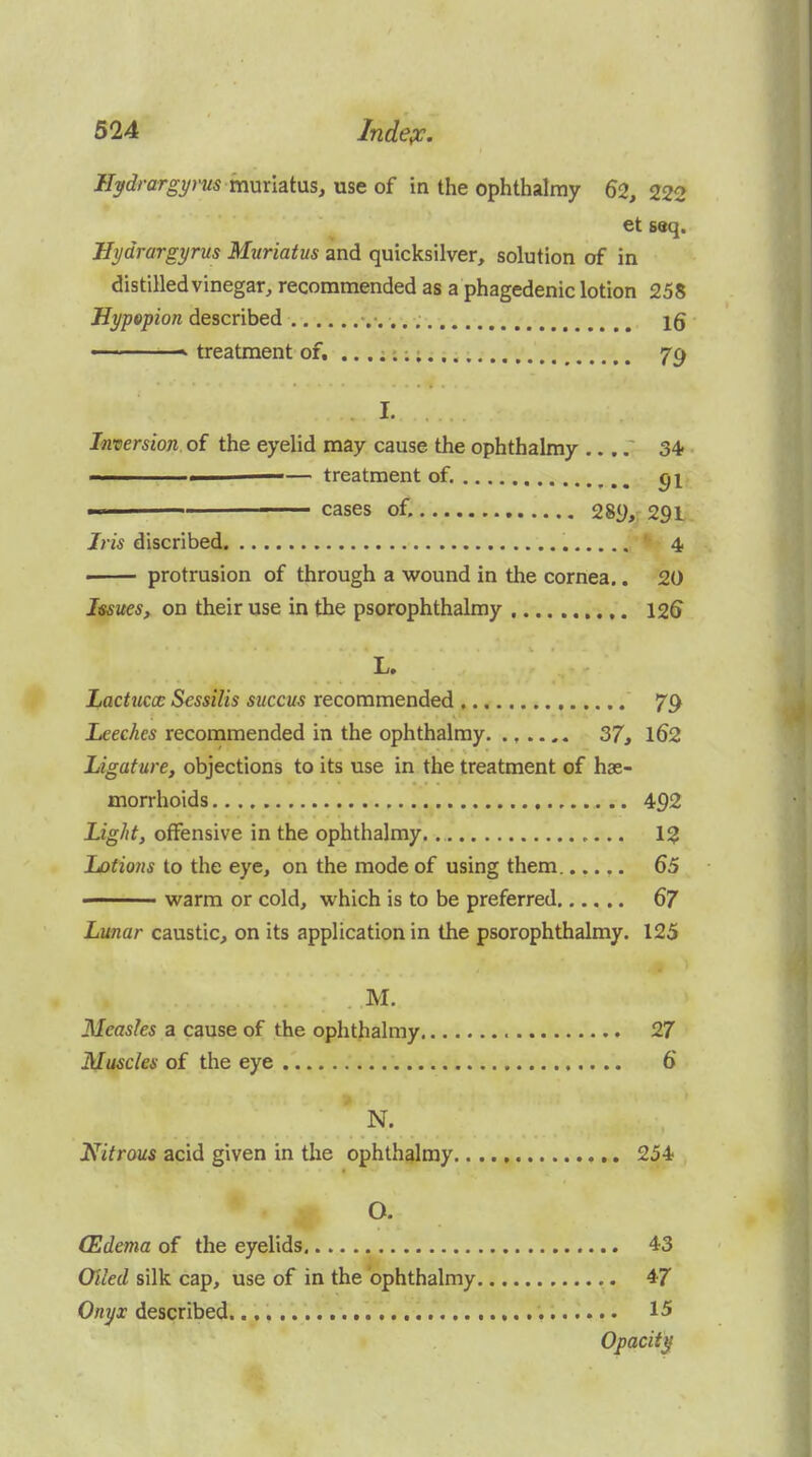 Ilydrargyrus YannziMs, vi^toi in the ophthalmy 62, 222 et seq. Hydrargyrus Miiriatus and quicksilver, solution of in distilled vinegar, recommended as a phagedenic lotion 258 Hypopion described .■. ■ ■ treatment of. 79 I. Inversion, of the eyelid may cause the ophthalmy 34- < — treatment of. ^1 ■ ■ cases of. 28y, 291 Iris discribed '- 4. • protrusion of through a wound in the cornea.. 20 Issues, on their use in the psorophthalmy 126 L. Lactuccc Sessilis succus recommended 79 Leeches recommended in the ophthalmy 37, l62 Ligature, objections to its use in the treatment of hae- morrhoids 492 Light, offensive in the ophthalmy. 12 Lotions to the eye, on the mode of using them...... 65 ' warm or cold, which is to be preferred 67 Lunar caustic, on its application in the psorophthalmy. 125 M. Measles a cause of the ophthalmy 27 Muscles of the eye 6 N. Nitrous acid given in the ophthalmy. 254 O. (Edema of the eyelids 43 Oiled silk cap, use of in the ophthalmy 47 Onyx described. 15 Opacity