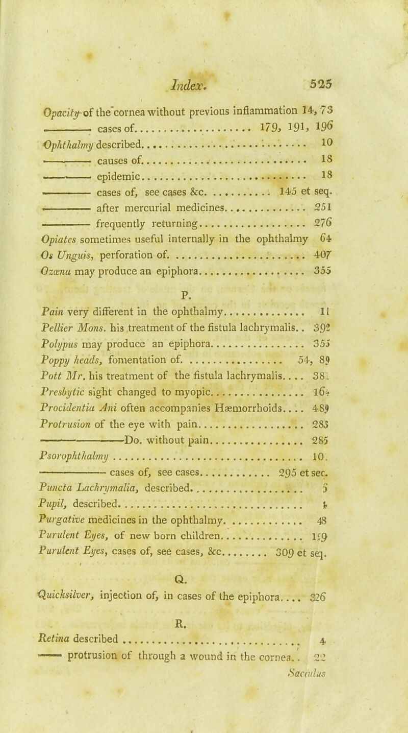 0;)ac^7j^ofthe'covnea without previous inflammation 14,73 . cases of 179, 191, 196 Ophthahny described 10 ■ causes of. j IS epidemic 18 ■■ cases of, see cases &c 145 et seq. — .1.1 after mercurial medicines .251 . frequently returning 276 Opiates sometimes useful internally in tlie ophthalmy 64 Os Unguis, perforation of. 407* Ozcsna may produce an epiphora 355 P. Pain very different in the ophthalmy II Pellier Mons. his treatment of the fistula lachrymalis., 392 Polypus may produce an epiphora 35j Poppy heads, fomentation of. 54, 8? Pott Mr. his treatment of the fistula lachrymalis..., 38i Presbytia sight changed to myopic l6<; Procidentia Ani often accompanies Haemorrhoids.... 48J) Protrusion of the eye with pain 283 ■ ' Do. without pain 285 Psorophthalmy 10. ■ cases of, see cases 295 etsec. Puncta Lachrymalia, described 5 Pupil, described t Purgative medicines in the ophthalmy 48 Purulent Eyes, of new born children 159 Purulent Eyes, cases of, see cases, &c 309 et sq. Q. Quicksilver, injection of, in cases of the epiphora 326 R. Reti7ia described 4. —- protrusion of through a wound in the cornea.. 2'Z >Sac(ulus