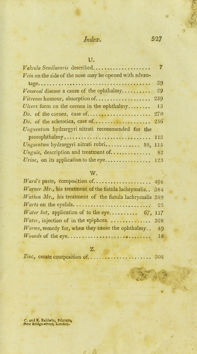 U. Valvula Semilunaris described 7 Vein on the side of the nose may be opened with advan- tage -39 Venei-eal disease a cause of the ophthalray 29 Vitreous humour, absorption of. 239 Ulcers form on the cornea in the ophthalmy 13 Do. of the cornea, case of. 270 Do. of the sclerotica, case of. 256 Ungiicntum hydrargyri nitrati recommended for the psorophthalmy 113 i7flgHe«?M;« hydrargyri nitrati rubri 88, 115 Unguis, description and treatment of, , 82 Urine, on its application to the eye 123 W. JVcrd's paste, composition of. ,. 4.91 Warner Mr., his treatment of the fistula lachrymalis.. 384 Wathen Mr., his treatment of the fistula lachryinalis 389 Warts on the eyelids , 25 Water hot, apphcation of to the eye 67, 117 Water, injection of in the epiphora 328 Worms, remedy for, when they cause the ophthalmy.. 49 Wounds of the eye • 18 Z. S^inc, cerate composition of. 308 1' C. and R. Baldwin, Printeit* HCTT Bridge-itreet, London.