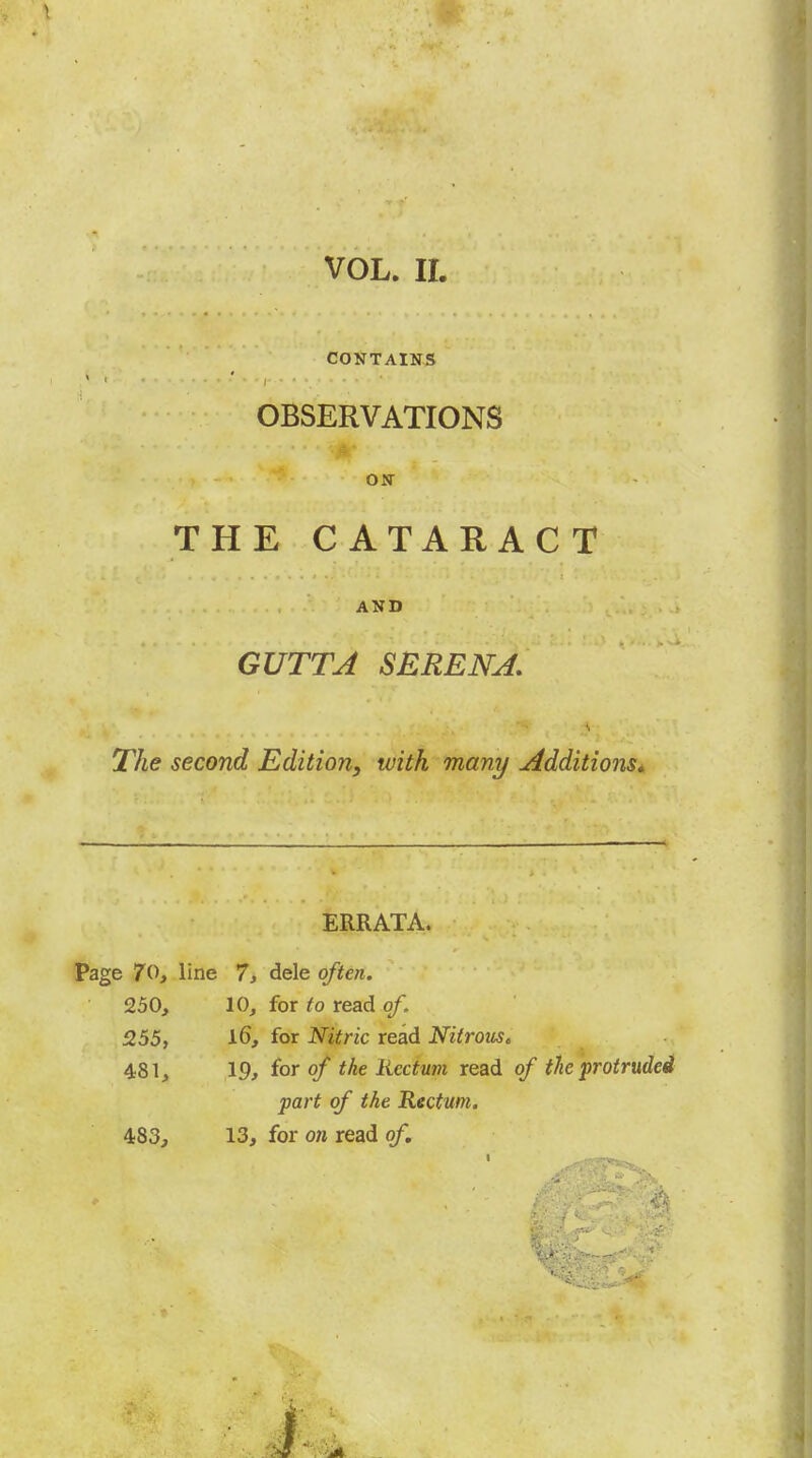 VOL. ir. CONTAINS OBSERVATIONS ON THE CATARACT AND GUTTA SERENA, The second Edition, with many Additions^ ERRATA. Page 70, line 7, dele often. 250, 10, for to read of. 255, for Nitric read Nitrous, 481, 19, for of the Rectum read of the protruded part of the Rectum. 483, 13, for on read of.