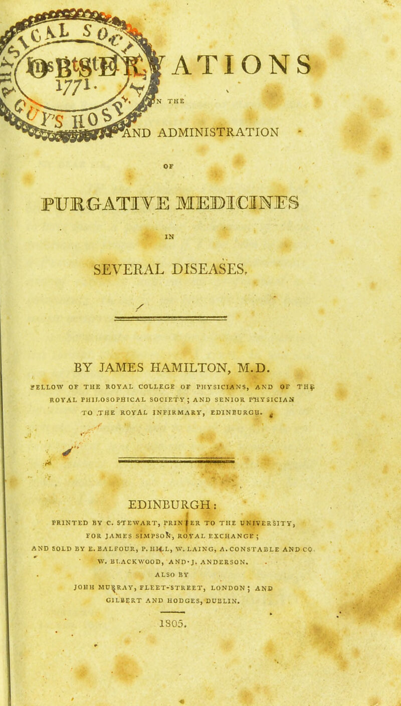 ATIONS THE AND ADMINISTRATION OF FURGATIYE MEBICIMFS IN SEVERAL DISEASES, BY JAMES HAMILTON, M.D. rELLOW OF THE ROYAL COLLEGE OF PHYSICIANS, AND OF TH£ ROYAL PHILOSOPHICAL SOCIETY \ AND SENIOR PHYSICIAN TO .THE ROYAL INFIRMARY, EDINEURGU. | EDINBURGH: PRINTED BY C. STEWART, PRINTER TO THE UNIVERSITY, FOR JAMES SIMPSON, ROYAL EXCHANGE ; AND SOLD BY E. BALFOUR, P. III4.L, W. LAING, A. CONSTABLE AND CO W. BLACKWOOD, AND-J. ANDERSON. ALSO BY JOHH MURRAY, FLEET-STREET, LONDON J AND GILBERT AND HODGES, DUBLIN. * ft * 1305.