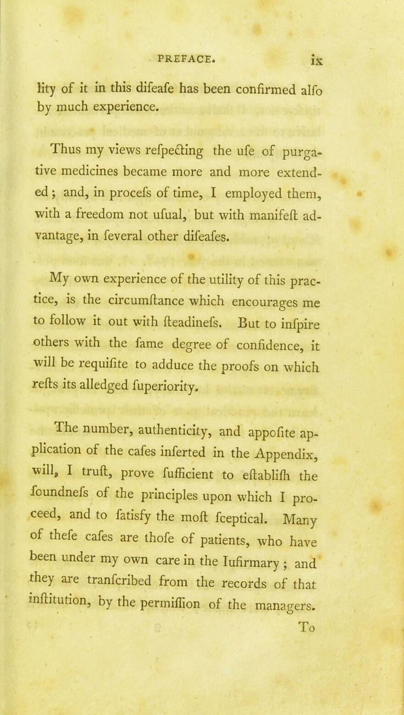 lity of it in this difeafe has been confirmed alfo by much experience. Thus my views refpe&ing the ufe of purga- tive medicines became more and more extend- ed ; and, in procefs of time, I employed them, with a freedom not ufual, but with manifeft ad- vantage, in feveral other difeafes. My own experience of the utility of this prac- tice, is the circumftance which encourages me to follow it out with fteadinefs. But to infpire others with the fame degree of confidence, it will be requifite to adduce the proofs on which refts its alledged fuperiority. The number, authenticity, and appofite ap- plication of the cafes inferted in the Appendix, will, I truft, prove fufficient to eftablim the foundnefs of the principles upon which I pro- ceed, and to fatisfy the moft fceptical. Many of thefe cafes are thofe of patients, who have been under my own care in the Iufirmary • and they are tranfcribed from the records of that inftitution, by the permiffion of the managers. To