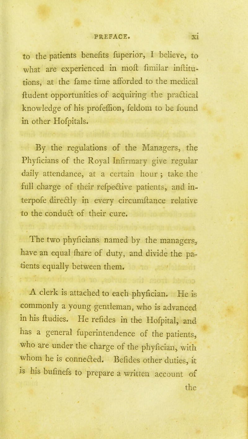 to the patients benefits fuperior, I believe, to what are experienced in moft fimilar inftitu- tions, at the fame time afforded to the medical ftudent opportunities of acquiring the practical knowledge of his profeffion, feldom to be found in other Hofpitals. By the regulations of the Managers, the Phyficians of the Royal Infirmary give regular daily attendance, at a certain hour ; take the full charge of their refpective patients, and in- terpofe dire&ly in every circumftance relative to the conduct of their cure. The two phyficians named by the managers., have an equal fhare of duty, and divide the pa- tients equally between them. A clerk is attached to each phyfician. He is commonly a young gentleman, who is advanced in his ftudies. He refides in the Hofpital, and has a general fuperintendence of the patients, who are under the charge of the phyfician, with whom he is connected. Befides other duties, it is his bufmefs to prepare a written account of the