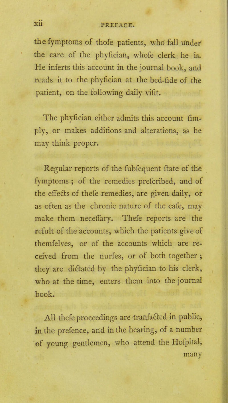 the fymptoms of thofe patients, who fall Uncle** the care of the phyfician, whofe clerk he is-. He inferts this account in the journal book, and reads it to the phyfician at the bed-fide of the patient, on the following daily vifit. The phyfician either admits this account fim- ply, or makes additions and alterations, as he may think proper. Regular reports of the fubfequent ftate of the fymptoms ; of the remedies prefcribed, and of the effe&s of thefe remedies, are given daily, or as often as the chronic nature of the cafe, may make them neceflary. Thefe reports are the refult of the accounts, which the patients give of themfelves, or of the accounts which are re- ceived from the nurfes, or of both together ; they are dictated by the phyfician to his clerk, who at the time, enters them into the journal book. All thefe proceedings are tranfa&ed in public, in the prefence, and in the hearing, of a number of young gentlemen, who attend the Hofpital^ many