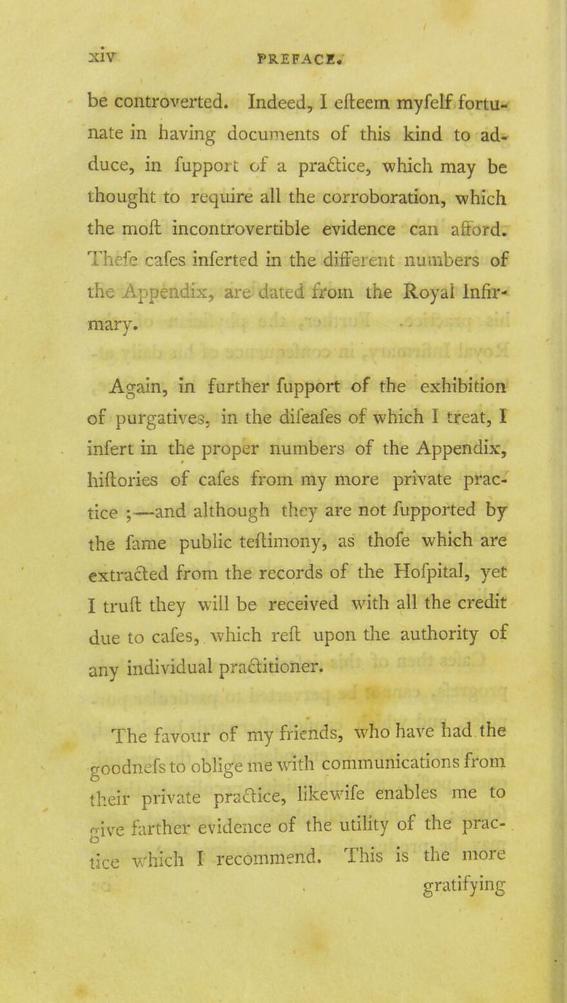 be controverted. Indeed, I efteem myfelf fortu- nate in having documents of this kind to ad- duce, in fupport of a practice, which may be thought to require all the corroboration, which the moil incontrovertible evidence can aftord. Thefe cafes inferted in the different numbers of the Appendix, are dated from the Royal Infir- mary. Again, in further fupport of the exhibition of purgatives, in the difeafes of which I treat, I infert in the proper numbers of the Appendix, hiftories of cafes from my more private prac- tice • —and although they are not fupported by the fame public teftimony, as thofe which are extracted from the records of the Hofpital, yet I trull they will be received with all the credit due to cafes, which reft upon the authority of any individual practitioner. The favour of my friends, who have had the goodnefs to oblige me with communications from their private practice, likewife enables me to give farther evidence of the utility of the prac- tice which I recommend. This is the more gratifying