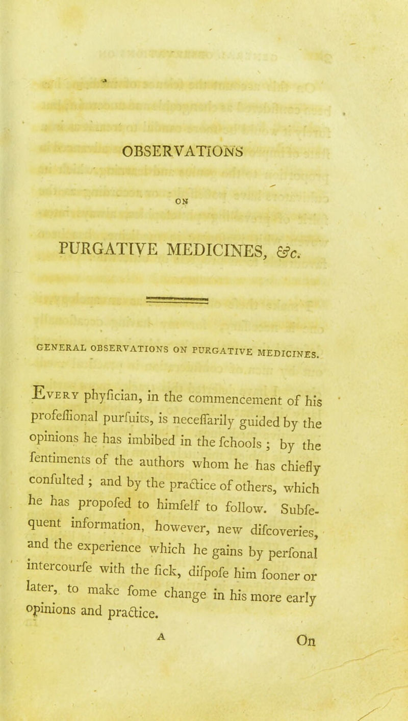 OBSERVATIONS ON PURGATIVE MEDICINES, &c. GENERAL OBSERVATIONS ON PURGATIVE MEDICINES. Every phyfician, in the commencement of his profeffional purfuits, is neceffarily guided by the opinions he has imbibed in the fchools ; by the fentiments of the authors whom he has chiefly confulted ; and by the practice of others, which he has propofed to himfelf to follow. Subfe- quent information, however, new difcoveries, and the experience which he gains by perioral mtercourfe with the fick, difpofe him fooneror later, to make fome change in his more early opinions and practice. A On