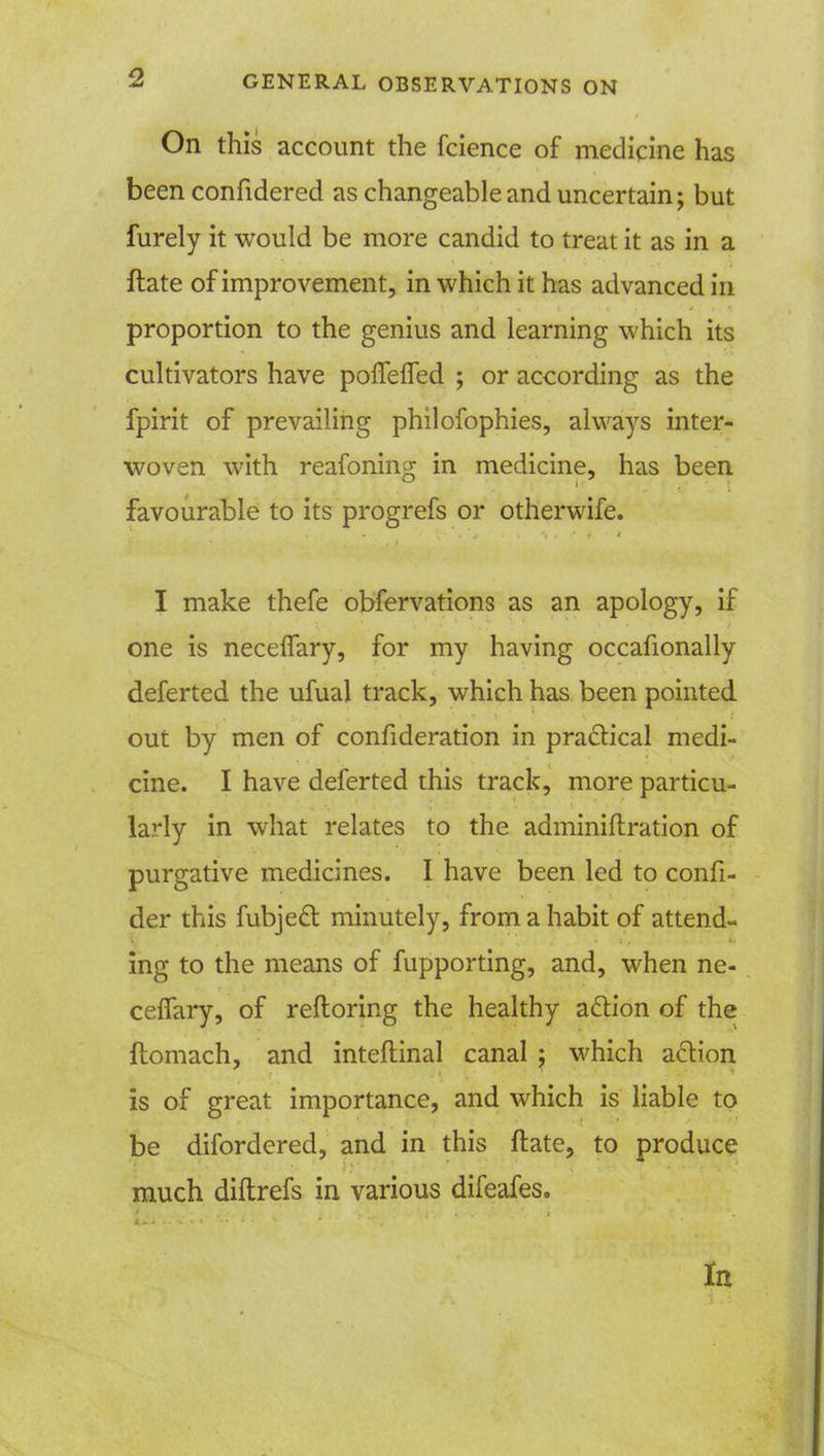 On this account the fcience of medicine has been confidered as changeable and uncertain; but furely it would be more candid to treat it as in a ftate of improvement, in which it has advanced in proportion to the genius and learning which its cultivators have poffefled ; or according as the fpirit of prevailing philofophies, always inter- woven with reafoning in medicine, has been favourable to its progrefs or otherwife. I make thefe obfervations as an apology, if one is neceffary, for my having occafionally deferted the ufual track, which has been pointed out by men of confideration in practical medi- cine. I have deferted this track, more particu- larly in what relates to the adminiftration of purgative medicines. I have been led to confi- der this fubject minutely, from a habit of attend- ing to the means of fupporting, and, when ne- celfary, of reftoring the healthy action of the ftomach, and inteftinal canal ; which action is of great importance, and which is liable to be difordered, and in this ftate, to produce much diftrefs in various difeafes. In