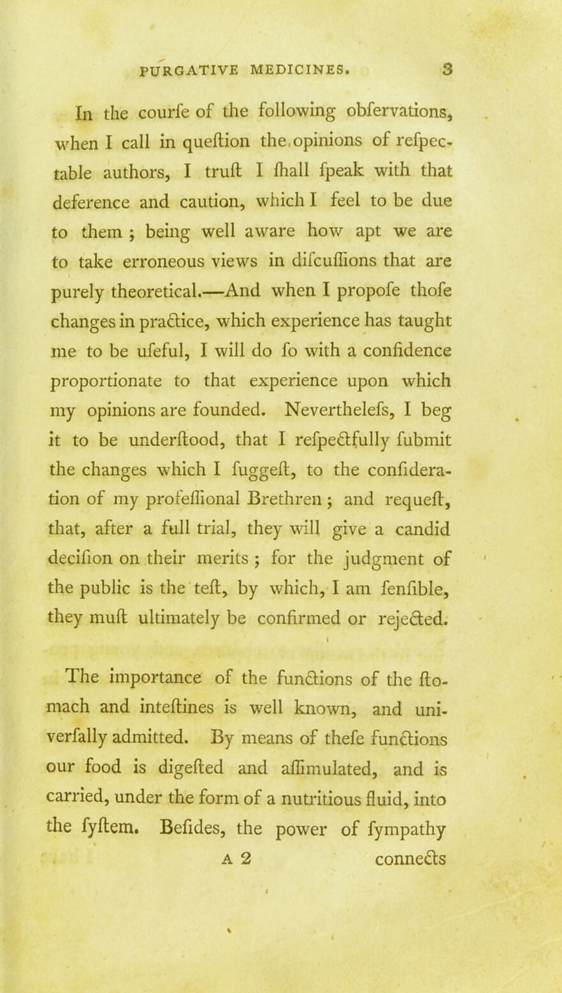 In the courfe of the following obfervations, when I call in queltion the opinions of refpec- table authors, I trull I mall fpeak with that deference and caution, which I feel to be due to them ; being well aware how apt we are to take erroneous views in difcuffions that are purely theoretical.—And when I propofe thofe changes in practice, which experience has taught me to be ufeful, I will do fo with a confidence proportionate to that experience upon which my opinions are founded. Neverthelefs, I beg it to be underftood, that I refpeclfully fubmit the changes which I fuggeft, to the considera- tion of my profeffional Brethren ; and requeft, that, after a full trial, they will give a candid decifion on their merits ; for the judgment of the public is the teft, by which, I am fenfible, they muft ultimately be confirmed or rejected. The importance of the functions of the Ito- mach and interlines is well known, and uni- verfally admitted. By means of thefe functions our food is digefted and affimulated, and is carried, under the form of a nutritious fluid, into the fyftem. Befides, the power of fympathy a 2 connects