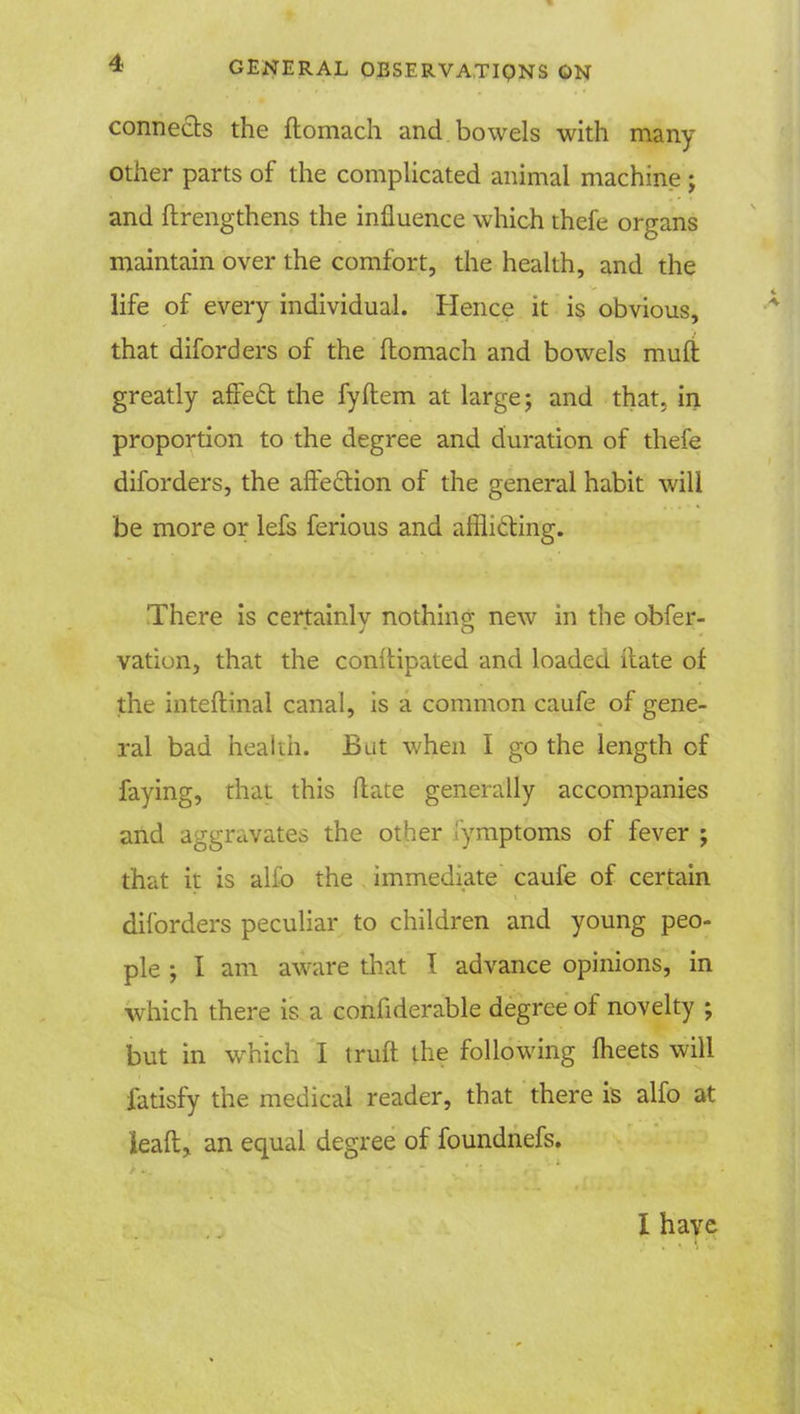 connects the ftomach and bowels with many- other parts of the complicated animal machine ; and ftrengthens the influence which theft organs maintain over the comfort, the health, and the life of every individual. Hence it is obvious, that diforders of the ftomach and bowels mult greatly affect the fyftem at large; and that, in proportion to the degree and duration of thefe diforders, the affection of the general habit will be more or lefs ferious and afflicting. There is certainlv nothing; new in the obfer- vation, that the conltipated and loaded itate of the inteftinal canal, is a common caufe of gene- ral bad health. But when I go the length of faying, that this ftate generally accompanies and aggravates the other fymptoms of fever ; that it is alio the immediate caufe of certain diforders peculiar to children and young peo- ple ; I am aware that I advance opinions, in which there is a confiderable degree of novelty ; but in which I truft the following meets will fatisfy the medical reader, that there is alfo at leaft, an equal degree of foundnefs.