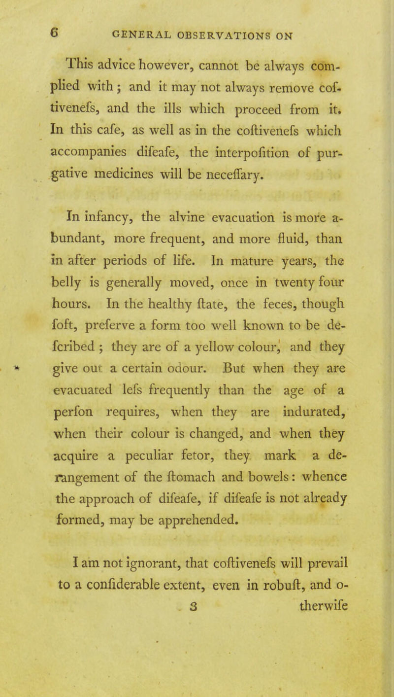 This advice however, cannot be always com- plied with ; and it may not always remove cof- tivenefs, and the ills which proceed from it. In this cafe, as well as in the coftivenefs which accompanies difeafe, the interpofition of pur- gative medicines will be neceffary. In infancy, the alvine evacuation is more a- bundant, more frequent, and more fluid, than in after periods of life. In mature years, the belly is generally moved, once in twenty four hours. In the healthy ftate, the feces, though foft, preferve a form too well known to be de- fcribed ; they are of a yellow colour, and they give our a certain odour. But when they are evacuated lefs frequently than the age of a perfon requires, when they are indurated, when their colour is changed, and when they acquire a peculiar fetor, they mark a de- rangement of the ftomach and bowels: whence the approach of difeafe, if difeafe is not already formed, may be apprehended. I am not ignorant, that coftivenefs will prevail to a confiderable extent, even in robuft, and o- 3 therwife