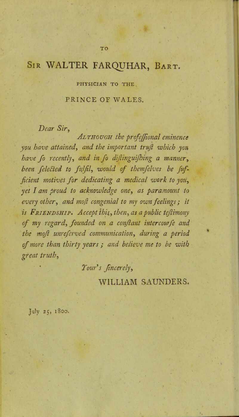 TO Sir WALTER FARQUHAR, Bart. PHYSICIAN TO THE PRINCE OF WALES. Dear Sir, Jlthough the ■profejfional eminence you have attained, and the important truji which you have fo recently, and in fo dijtinguijhing a manner, been /elected to fulfil, would of ihemfelves be fuf- ficient motives for dedicating a medical work to you, yet I am proud to acknowledge one, as paramount to every other, and mo/i congenial to my own feelings; it is Friendship, Accept ihU, then, as a public teflimony of my regard, founded on a confiant intercourfe and the mofi unreferved communication, during a period of more than thirty years / and believe me to be with gteat truth, Tour^s fincerely, WILLIAM SAUNDERS. July 25, 1800.