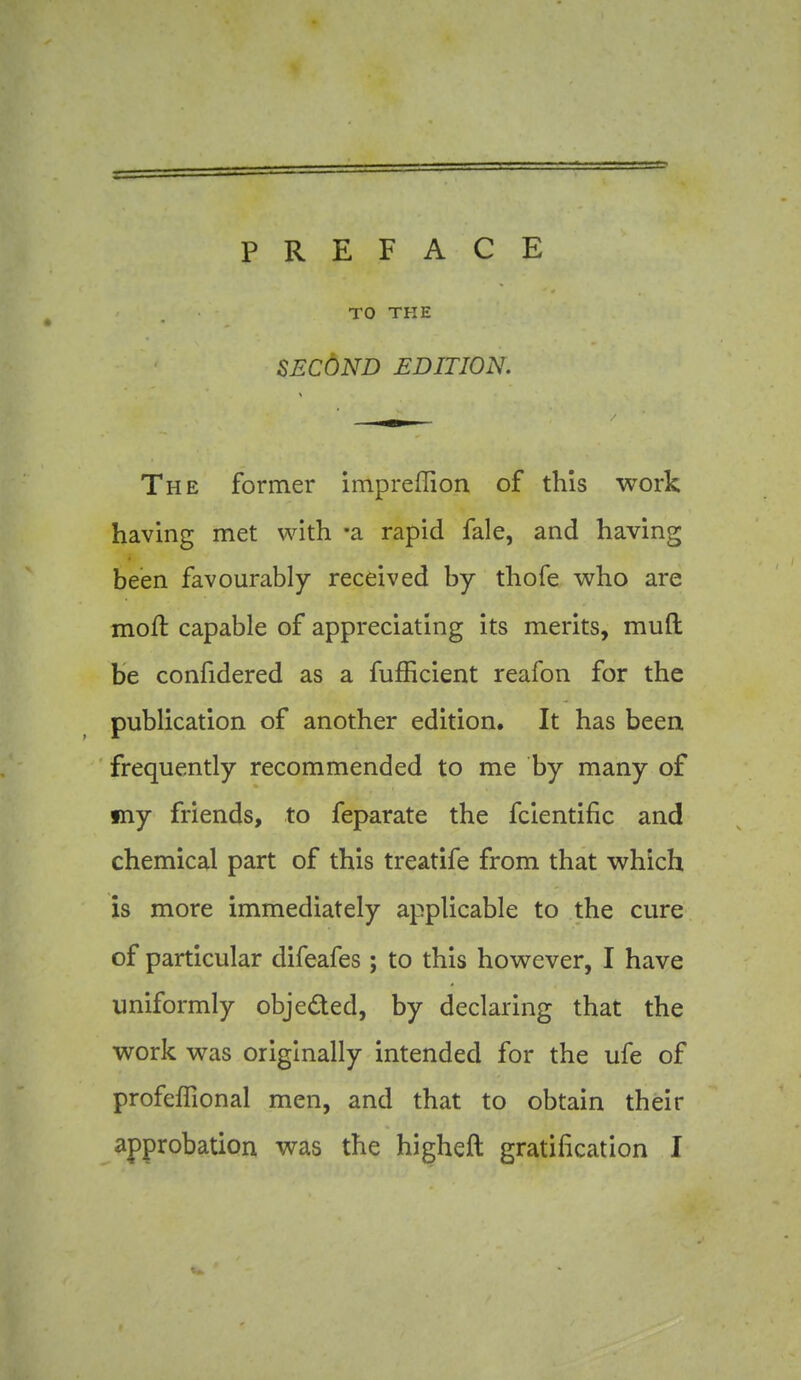 PREFACE TO THE SECOND EDITION. The former impreffion of this work having met with -a rapid fale, and having been favourably received by thofe who are moft capable of appreciating its merits, mud be confidered as a fufEcient reafon for the publication of another edition. It has been frequently recommended to me by many of my friends, to feparate the fcientific and chemical part of this treatife from that which is more immediately applicable to the cure of particular difeafes ; to this however, I have uniformly objeded, by declaring that the work was originally intended for the ufe of profeffional men, and that to obtain their approbation was the higheft gratification I