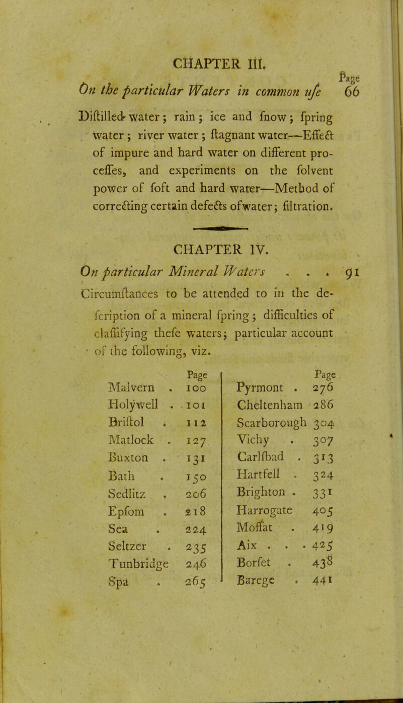 On the particular Waters in common tife 66 Diftillcdr water; rain j ice and fnow j fpring water; river water ; ftagnant water—EfFeft of impure and hard water on different pro- celTes, and experiments on the folvent power of foft and hard warer—Method of correfting certain defefts ofwater; filtration. CHAPTER IV. On particular Mineral U^aters . . . 91 Circumflances to be attended to in the de- fcription of a mineral fpring; diiEculties of clafhfying thefe waters j particular account • of the following, viz. Page Page Malvern . 100 Pyrmont . 276 Holywell . 101 Cheltenham 286 Briftol . 112 Scarborough 304 Matlock . 127 Vichy 307 Buxton Carlfbad . Bath 150 Hartfell . 324 Sedlitz 206 Brighton . 331 Epfom 218 Harrogate 405 Sea 224 Moflfat . 419 Seltzer 235 Aix . 425 Tunbridge 246 Borfet . 438 Spa 265 Barege * 44i