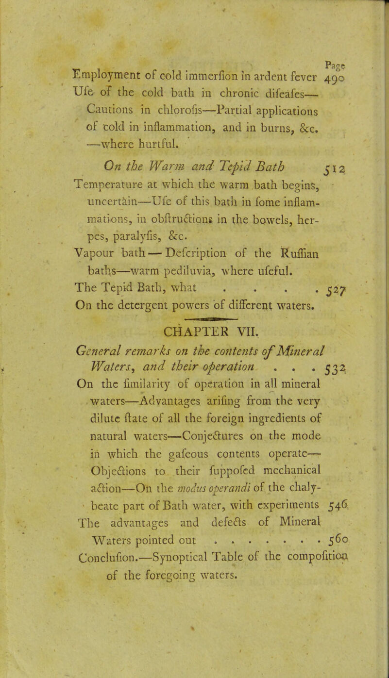 Employment of cold immerfion in ardent fever 490 Ule of the cold bath in chronic difeafes— Cautions in chlorofis—Partial applications of cold in inflammation, and in burns, &c. —where hurtful. On the Warm and Tepid Bath j 12 Temperature at which the warm bath begins, uncertain—Ufe of this bath in fome inflam- mations, in obfl:ru£lions in the bowels, her- pes, paralyfls, &:c. Vapour bath — Defcription of the Ruffian baths—warm pediluvia, where ufefuL The Tepid Bath, what . . . * $^7 On the detergent powers of different waters. CHAPTER VII. General remarks on the contents of Mineral Waters^ and their operation . . • 532^ On the flmilarity of operation in all mineral waters—Advantages arifmg from the very dilute fliate of all the foreign ingredients of natural waters—Conjeftures on the mode in which the gafeous contents operate— Obje£lions to their fuppofcd mechanical a^lion—On the modus operandi of the chaly- • beate part of Bath water, with experiments 546 The advantages and defe£ls of Mineral Waters pointed out 5^^ Conclufion.—Synoptical Table of the compofition of the foregoing waters.