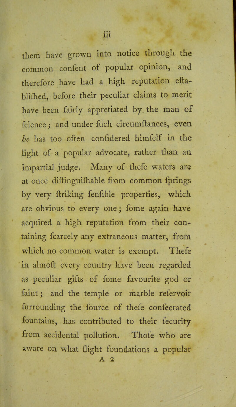 them have grown into notice through the common confent of popular opinion, and therefore have had a high reputation efta- blifhed, before their peculiar claims to merit have been fairly appretiated by the man of fcience and under fuch circumftances, even be has too often confidered himfelf in the light of a popular advocate, rather than an impartial judge. Many of thefe waters are at once diftinguifhable from common fprings by very ftriking fenfible properties, which are obvious to every one; fome again have acquired a high reputation from their con- taining fcarcely any extraneous matter, from which no common water is exempt. Thefe in almoft every country have been regarded as peculiar gifts of fome favourite god or faint; and the temple or marble refervoir furrounding the fource of thefe confecrated fountains, has contributed to their fecurity from accidental pollution. Thofe who are aware on what flight foundations a popular A 2