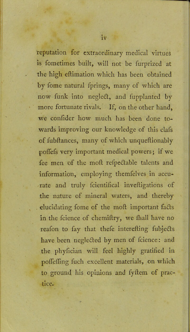 reputation for extraordinary medical virtues is fometimes built, will not be furprized at the high eftimation which has been obtained by fome natural fprings, many of which are now funk into negled, and fupplanted by more fortunate rivals. If, on the other hand, we confider how much has been done to^ wards improving our knowledge of this clafs of fubftances, many of which unqueftionably polTefs very important medical powers; if w^e fee men of the moft refpedable talents and information, employing themfelves in accu- rate and truly fcientifical inveftigations of the nature of mineral waters, and thereby . elucidating fome of the moft important fads in the fcience of chemiftry, we fhall have no reafon to fay that thefe interefting fubjedls have been negledled by men of fcience: and the phyfician will feel highly gratified in polTeffing fuch excellent materials, on which to ground his opinions and fyftem of prac- tice.