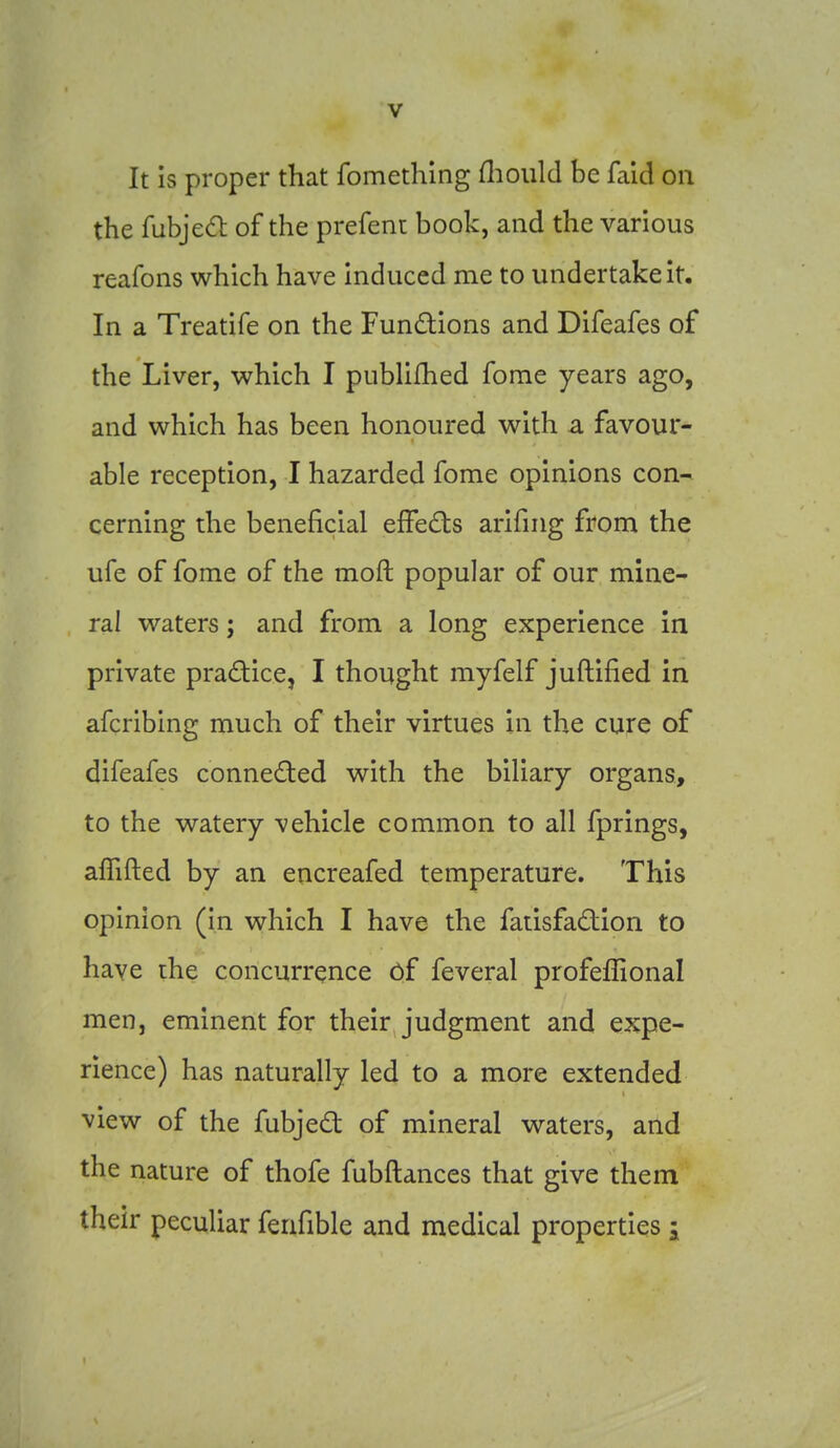 It is proper that fomething fliould be faid on the fubje(ft of the prefent book, and the various reafons which have induced me to undertake it. In a Treatife on the Fundlions and Difeafes of the Liver, which I publifhed fome years ago, and which has been honoured with a favour- able reception, I hazarded fome opinions con- cerning the beneficial efFeds arifing from the ufe of fome of the moft popular of our mine- ral waters; and from a long experience in private pradice, I thought myfelf juftified in afcribing much of their virtues in the cure of difeafes conneded with the biliary organs, to the watery vehicle common to all fprings, aflifted by an encreafed temperature. This opinion (in which I have the faiisfadion to have the concurrence of feveral profeflional men, eminent for their judgment and expe- rience) has naturally led to a more extended view of the fubjedt of mineral waters, and the nature of thofe fubftances that give them their peculiar feafible and medical properties i