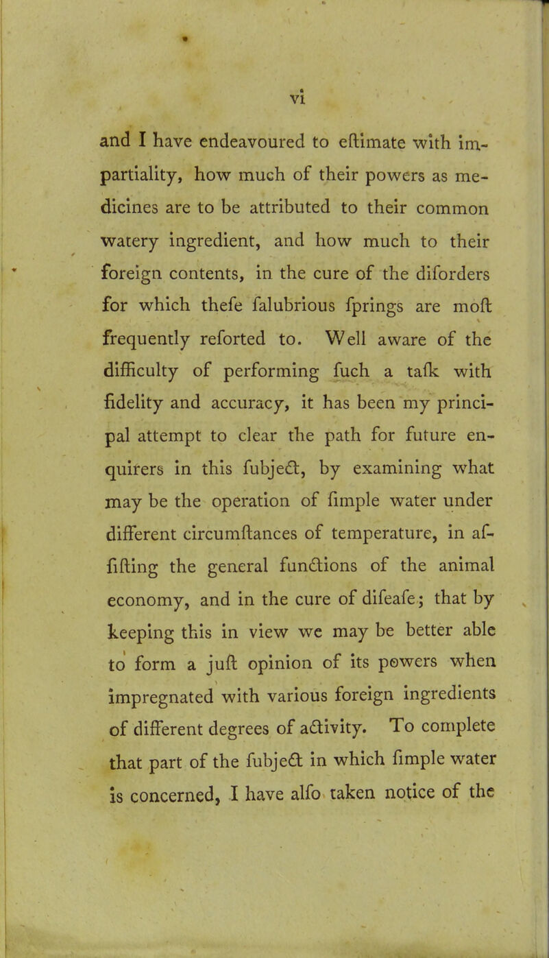 and I have endeavoured to eftimate with im- partiality, how much of their powers as me- dicines are to be attributed to their common watery ingredient, and how much to their foreign contents, in the cure of the diforders for which thefe falubrious fprings are moft frequently reforted to. Well aware of the difficulty of performing fuch a tafk with fidelity and accuracy, it has been my princi- pal attempt to clear the path for future en- quirers in this fubjed, by examining what may be the operation of fimple water under different circumftances of temperature, in af- fifting the general fundions of the animal economy, and in the cure of difeafe; that by keeping this in view wc may be better able to form a juft opinion of its powers when impregnated with various foreign ingredients of different degrees of adivity. To complete that part of the fubjed in which fimple water is concerned, I have alfo taken notice of the