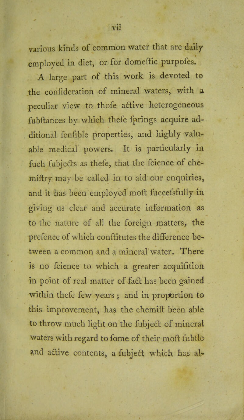 Vll various kinds of common water that are daily employed in dietj or for domeftic purpofes. A large pare of this work is devoted to the confideration of mineral waters, with a peculiar view to thofe adive heterogeneous fubftances by which thefe fprings acquire ad- ditional fenfible properties, and highly valu- able medical powers. It is particularly in fuch fubjedls as thefe, that the fcience of che- miftry may be called in to aid our enquiries, and it has been employed moft fuccefsfully in giving us clear and accurate information as to the nature of all the foreign matters, the prefence of which conftitutes the difference be- tween a common and a mineral water. There is no fcience to which a greater acquifition in point of real matter of fad has been gained within thefe few years ^ and in proportion to this improvement, has the chemift been able to throw much light on the fubjed: of mineral waters with regard to fome of their moft fubtle and active contents, a fubjed which ha,s al-