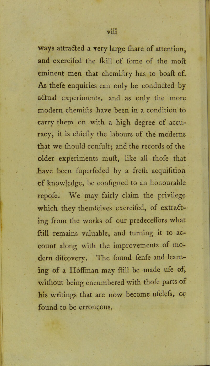 ways attraded a Tery large fliare of attention, and exercifed the fkill of fome of the mod eminent men that chemiflry has to boaft of. As thefe enquiries can only be conducted by a£tual experiments, and as only the more modern chemifts have been in a condition to carry them on with a high degree of accu- racy, it is chiefly the labours of the moderns that we fhould confult; and the records of the older experiments muft, like all thofe that have been fuperfeded by a fi-efh acquifition of knowledge, be configned to an honourable repofe. We may fairly claim the privilege which they themfelves exercifed, of extradtr ing from the works of our predecefTors what flill remains valuable, and turning it to ac- count along with the improvements of mo- dern difcovery. The found fenfe and learn- ing of a Hoffman may flill he made ufe of, without being encumbered with thofe parts of his writings that are now become ufelefs, or found to be erroneous.