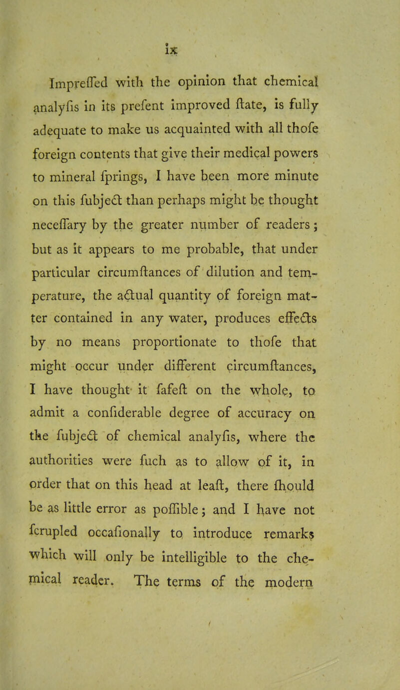 t IX Imprefled with the opinion that chemical analyfis in its prefent improved ftate, is fully adequate to make us acquainted with all thofe foreign contents that give their medical powers to mineral fprings, I have been more minute on this fubjedt than perhaps might be thought neceflary by the greater number of readers; but as it appears to me probable, that under particular circumftances of dilution and tena- perature, the adual quantity of foreign mat- ter contained in any water, produces effects by no means proportionate to thofe that might occur under different circumftances, I have thought- it fafeft on the whole, tp. admit a confiderable degree of accuracy on the fubjed of chemical analyfis, where the authorities were fuch as to allow of it, in order that on this head at leaft, there fhould be as little error as pofTible; and I have not fcrupled occafionally to introduce remark^ which will only be intelligible to the che;- mical reader. The terms of the modern