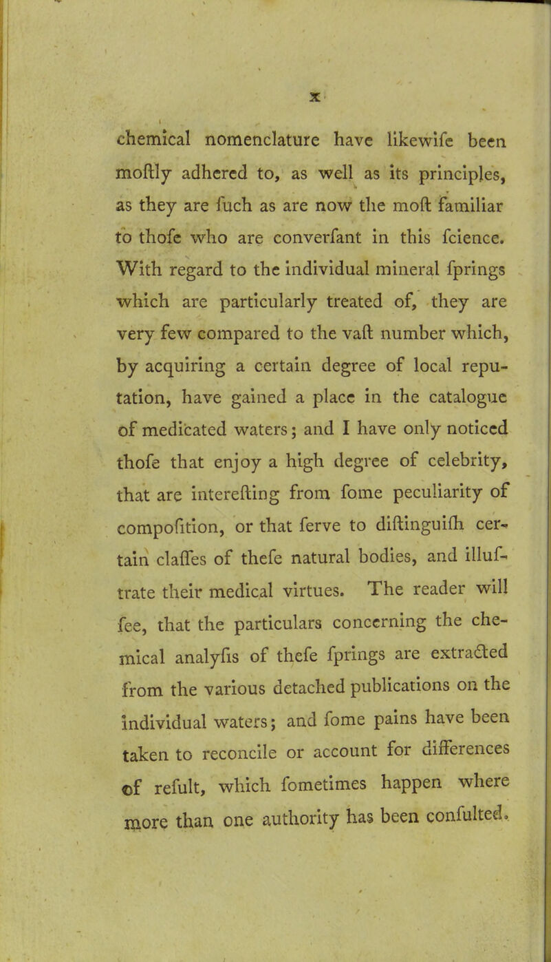 chemical nomenclature have likewlfc been moftly adhered to, as well as its principles, as they are fuch as are now the moft familiar to thofc who are converfant in this fcience. With regard to the individual mineral fprings which are particularly treated of, they are very few compared to the vaft number which, by acquiring a certain degree of local repu- tation, have gained a place in the catalogue of medicated waters; and I have only noticed thofe that enjoy a high degree of celebrity, that are interefting from fome peculiarity of compofition, or that ferve to diftinguifh cer- tain claffes of thefe natural bodies, and illuf- trate their medical virtues. The reader will fee, that the particulars concerning the che- mical analyfis of thefe fprings are extraded from the various detached publications on the individual waters; and fome pains have been taken to reconcile or account for differences of refult, which fometimes happen where more than one authority has been confulted.