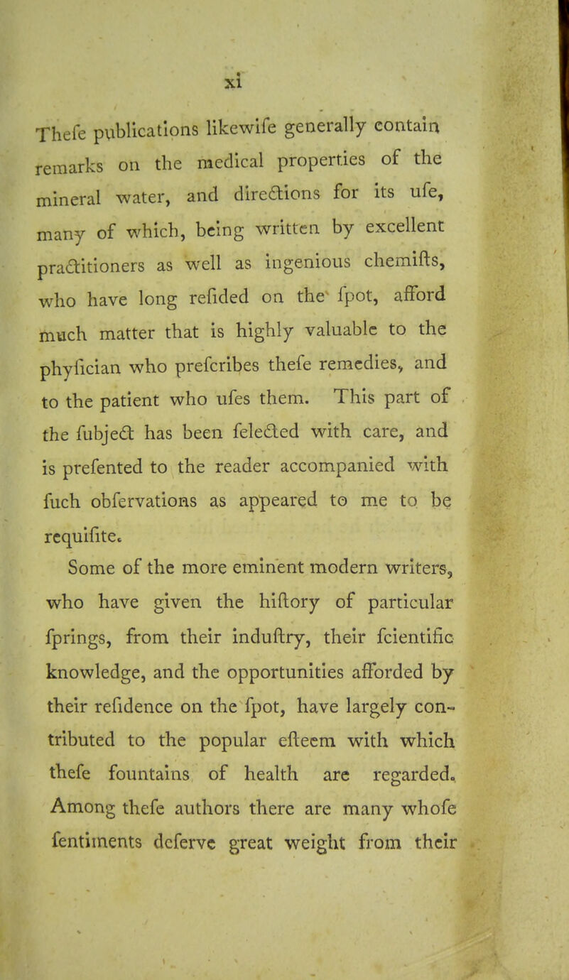 Thefe publications likewife generally contain remarks on the medical properties of the mineral water, and diredions for its ufe, many of which, being written by excellent praditioners as well as ingenious chemifts, who have long refided on the- fpot, afford much matter that is highly valuable to the phyfician who prefcribes thefe remedies, and to the patient who ufes them. This part of the fubjed has been feleded with care, and is prefented to the reader accompanied with fuch obfervations as appeared to me to be rcquifite. Some of the more eminent modern writers, who have given the hiftory of particular fprings, from their induftry, their fcientific knowledge, and the opportunities afforded by their refidence on the fpot, have largely con- tributed to the popular efleem with which thefe fountains of health are regarded., Among thefe authors there are many whofe fentiments dcfervc great weight from their