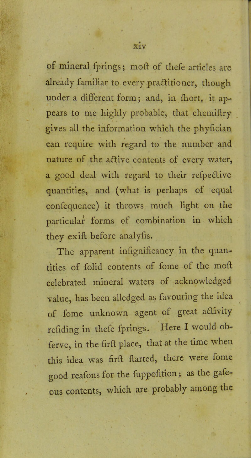 5CIV of mineral fprings; moft of thefe articles are already familiar to every practitioner, though under a different form; and, in fhort, it ap- pears to me highly probable, that chcmiftry gives all the information which the phyfician can require with regard to the number and nature of the aftive contents of every water, a good deal with regard to their refpedive quantities, and (what is perhaps of equal confequence) it throws much light on the particular forms of combination in which they exift before analyfis. The apparent infignificancy in the quan- tities of folid contents of fome of the moft celebrated mineral waters of acknowledged value, has been alledged as favouring the idea of fome unknown agent of great adivity refiding in thefe fprings. Here I would ob- ferve, in the firft place, that at the time when this idea was firft ftarted, there were fome good reafons for the fuppofition^ as the gafe- ous contents, which are probably among the