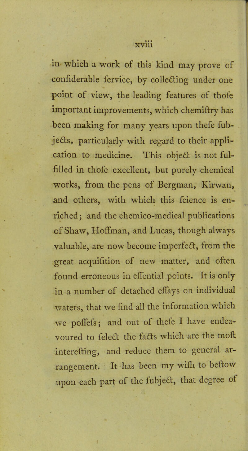 XVlll in' which a work of this kind may prove of confiderable fervice, by colleding under one point of view, the leading features of thofe important improvements, which chemiftry has been making for many years upon thefe fub- jeds, particularly with regard to their appli- cation to medicine. This obje6t is not ful- filled in thofe excellent, but purely chemical works, from the pens of Bergman, Kirwan, and others, with which this fcience is en- riched; and the chemico-medical publications of Shaw, Hoffman, and Lucas, though always valuable, are now become imperfedt, from the great acquifition of new matter, and often found erroneous in effential points. It is only in a number of detached eflays on individual waters, that we find all the information which we poffefs; and out of thefe I have endea- voured to feled the fafts which are the moft interefting, and reduce them to general ar- rangement. It has been my wifh to beftow upon each part of the fubjed:, that degree of